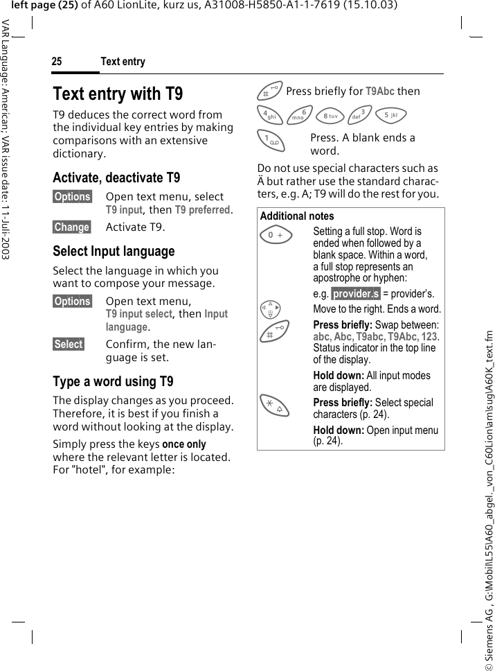 &copy; Siemens AG , G:\Mobil\L55\A60_abgel._von_C60Lion\am\sug\A60K_text.fmText entry25VAR Language: American; VAR issue date: 11-Juli-2003left page (25) of A60 LionLite, kurz us, A31008-H5850-A1-1-7619 (15.10.03)Text entry with T9T9 deduces the correct word from the individual key entries by making comparisons with an extensive dictionary.Activate, deactivate T9&sect;Options&sect; Open text menu, select T9 input, then T9 preferred.&sect;Change&sect; Activate T9.Select Input languageSelect the language in which you want to compose your message.&sect;Options&sect; Open text menu, T9 input select, then Input language.&sect;Select&sect; Confirm, the new lan-guage is set. Type a word using T9The display changes as you proceed. Therefore, it is best if you finish a word without looking at the display.Simply press the keys once only where the relevant letter is located. For "hotel", for example: Press briefly for T9Abc then4 6 8 3 5 1Press. A blank ends a word.Do not use special characters such as &Auml; but rather use the standard charac-ters, e.g. A; T9 will do the rest for you. Additional notes0Setting a full stop. Word is ended when followed by a blank space. Within a word, a full stop represents an apostrophe or hyphen:e.g. &sect;provider.s&sect; = provider&rsquo;s.DMove to the right. Ends a word.Press briefly: Swap between: abc, Abc, T9abc, T9Abc, 123. Status indicator in the top line of the display.Hold down: All input modes are displayed.*Press briefly: Select special characters (p. 24).Hold down: Open input menu (p. 24).