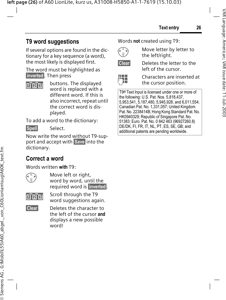 &copy; Siemens AG , G:\Mobil\L55\A60_abgel._von_C60Lion\am\sug\A60K_text.fm26Text entryVAR Language: American; VAR issue date: 11-Juli-2003left page (26) of A60 LionLite, kurz us, A31008-H5850-A1-1-7619 (15.10.03)T9 word suggestionsIf several options are found in the dic-tionary for a key sequence (a word), the most likely is displayed first. The word must be highlighted as &sect;inverted&sect;. Then press&raquo;buttons. The displayed word is replaced with a different word. If this is also incorrect, repeat until the correct word is dis-played.To add a word to the dictionary:&sect;Spell&sect; Select.Now write the word without T9-sup-port and accept with &sect;Save&sect; into the dictionary.Correct a wordWords written with T9:HMove left or right, word by word, until the required word is &sect;inverted&sect;.&raquo;Scroll through the T9 word suggestions again.&sect;Clear&sect; Deletes the character to the left of the cursor and displays a new possible word!Words not created using T9:HMove letter by letter to the left/right.&sect;Clear&sect; Deletes the letter to the left of the cursor.JCharacters are inserted at the cursor position.T9&reg; Text Input is licensed under one or more of the following: U.S. Pat. Nos. 5,818,437, 5,953,541, 5,187,480, 5,945,928, and 6,011,554; Canadian Pat. No. 1,331,057; United Kingdom Pat. No. 2238414B; Hong Kong Standard Pat. No. HK0940329; Republic of Singapore Pat. No. 51383; Euro. Pat. No. 0 842 463 (96927260.8) DE/DK, FI, FR, IT, NL, PT, ES, SE, GB; and additional patents are pending worldwide.