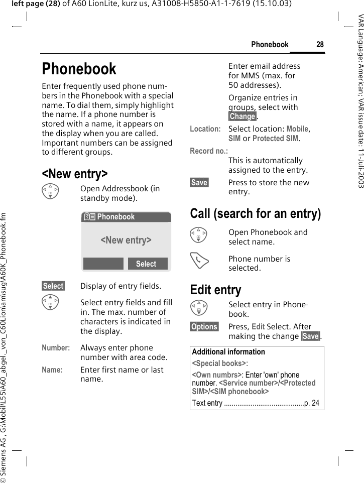 &copy; Siemens AG , G:\Mobil\L55\A60_abgel._von_C60Lion\am\sug\A60K_Phonebook.fm28PhonebookVAR Language: American; VAR issue date: 11-Juli-2003left page (28) of A60 LionLite, kurz us, A31008-H5850-A1-1-7619 (15.10.03)PhonebookEnter frequently used phone num-bers in the Phonebook with a special name. To dial them, simply highlight the name. If a phone number is stored with a name, it appears on the display when you are called. Important numbers can be assigned to different groups.<New entry>FOpen Addressbook (in standby mode).&sect;Select&sect; Display of entry fields.GSelect entry fields and fill in. The max. number of characters is indicated in the display. Number: Always enter phone number with area code.Name: Enter first name or last name.Enter email address for MMS (max. for 50 addresses).Organize entries in groups, select with &sect;Change&sect;.Location: Select location: Mobile, SIM or Protected SIM.Record no.:This is automatically assigned to the entry. &sect;Save&sect; Press to store the new entry.Call (search for an entry)FOpen Phonebook and select name.APhone number is selected.Edit entryFSelect entry in Phone-book.&sect;Options&sect; Press, Edit Select. After making the change &sect;Save&sect;.N Phonebook &Uacute;<New entry> SelectAdditional information<Special books>: <Own numbrs>: Enter 'own' phone number. <Service number>/<Protected SIM>/<SIM phonebook>Text entry ..........................................p. 24