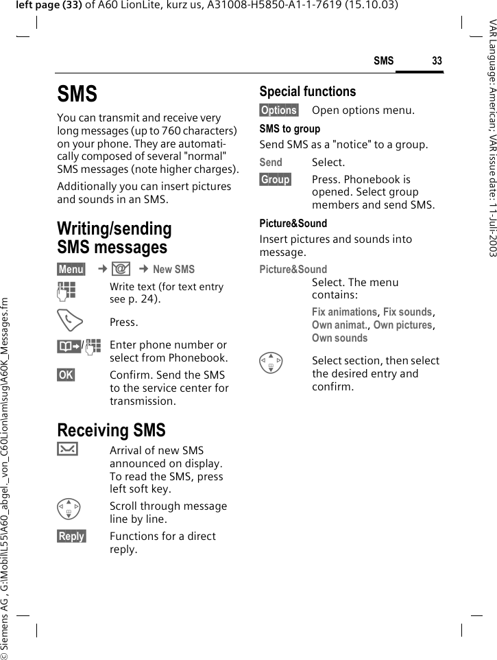 &copy; Siemens AG , G:\Mobil\L55\A60_abgel._von_C60Lion\am\sug\A60K_Messages.fm33SMSVAR Language: American; VAR issue date: 11-Juli-2003left page (33) of A60 LionLite, kurz us, A31008-H5850-A1-1-7619 (15.10.03)SMSYou can transmit and receive very long messages (up to 760 characters) on your phone. They are automati-cally composed of several "normal" SMS messages (note higher charges).Additionally you can insert pictures and sounds in an SMS.Writing/sending SMS messages&sect;Menu&sect;  &cent;] &cent;New SMSJWrite text (for text entry see p. 24). APress.&middot;/JEnter phone number or select from Phonebook.&sect;OK&sect; Confirm. Send the SMS to the service center for transmission. Receiving SMS &hellip;Arrival of new SMS announced on display. To read the SMS, press left soft key. GScroll through message line by line.&sect;Reply&sect; Functions for a direct reply.Special functions&sect;Options&sect; Open options menu.SMS to groupSend SMS as a "notice" to a group.Send Select.&sect;Group&sect; Press. Phonebook is opened. Select group members and send SMS.Picture&amp;Sound Insert pictures and sounds into message.Picture&amp;SoundSelect. The menu contains:Fix animations, Fix sounds, Own animat., Own pictures, Own sounds GSelect section, then select the desired entry and confirm.