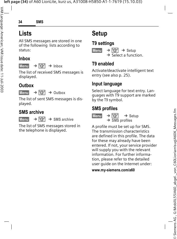&copy; Siemens AG , G:\Mobil\L55\A60_abgel._von_C60Lion\am\sug\A60K_Messages.fmSMS34VAR Language: American; VAR issue date: 11-Juli-2003left page (34) of A60 LionLite, kurz us, A31008-H5850-A1-1-7619 (15.10.03)ListsAll SMS messages are stored in one of the following  lists according to status:Inbox&sect;Menu&sect;  &cent;] &cent;InboxThe list of received SMS messages is displayed.Outbox&sect;Menu&sect;  &cent;] &cent;OutboxThe list of sent SMS messages is dis-played.SMS archive&sect;Menu&sect;  &cent;] &cent;SMS archiveThe list of SMS messages stored in the telephone is displayed. SetupT9 settings&sect;Menu&sect;  &cent;] &cent;Setup &cent;Select a function.T9 enabledActivate/deactivate intelligent text entry (see also p. 25).Input languageSelect language for text entry. Lan-guages with T9 support are marked by the T9 symbol.SMS profiles&sect;Menu&sect;  &cent;]  &cent;Setup &cent;SMS profilesA profile must be set up for SMS. The transmission characteristics are defined in this profile. The data for these may already have been entered. If not, your service provider will supply you with the relevant information. For further informa-tion, please refer to the detailed user guide on the Internet under:www.my-siemens.com/a60 