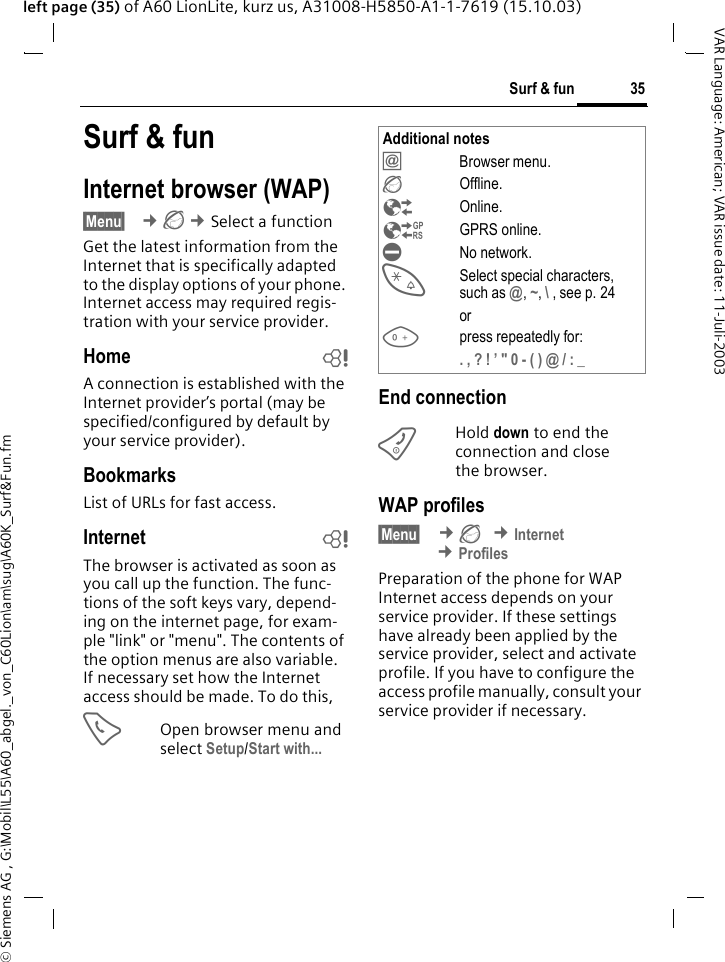 &copy; Siemens AG , G:\Mobil\L55\A60_abgel._von_C60Lion\am\sug\A60K_Surf&amp;Fun.fm35Surf &amp; funVAR Language: American; VAR issue date: 11-Juli-2003left page (35) of A60 LionLite, kurz us, A31008-H5850-A1-1-7619 (15.10.03)Surf &amp; funInternet browser (WAP)&sect;Menu&sect;  &cent;&Eacute; &cent;Select a functionGet the latest information from the Internet that is specifically adapted to the display options of your phone. Internet access may required regis-tration with your service provider.Home bA connection is established with the Internet provider&rsquo;s portal (may be specified/configured by default by your service provider).BookmarksList of URLs for fast access. Internet bThe browser is activated as soon as you call up the function. The func-tions of the soft keys vary, depend-ing on the internet page, for exam-ple "link" or "menu". The contents of the option menus are also variable. If necessary set how the Internet access should be made. To do this, AOpen browser menu and select Setup/Start with... End connectionBHold down to end the connection and close the browser.WAP profiles &sect;Menu&sect;  &cent;&Eacute; &cent;Internet &cent;ProfilesPreparation of the phone for WAP Internet access depends on your service provider. If these settings have already been applied by the service provider, select and activate profile. If you have to configure the access profile manually, consult your service provider if necessary. Additional notes&Iacute;Browser menu.&Eacute;Offline.&Ecirc;Online.&Euml;GPRS online.&Igrave;No network.*Select special characters, such as @, ~, \ , see p. 24or0press repeatedly for:. , ? ! &rsquo; " 0 - ( ) @ / : _ 
