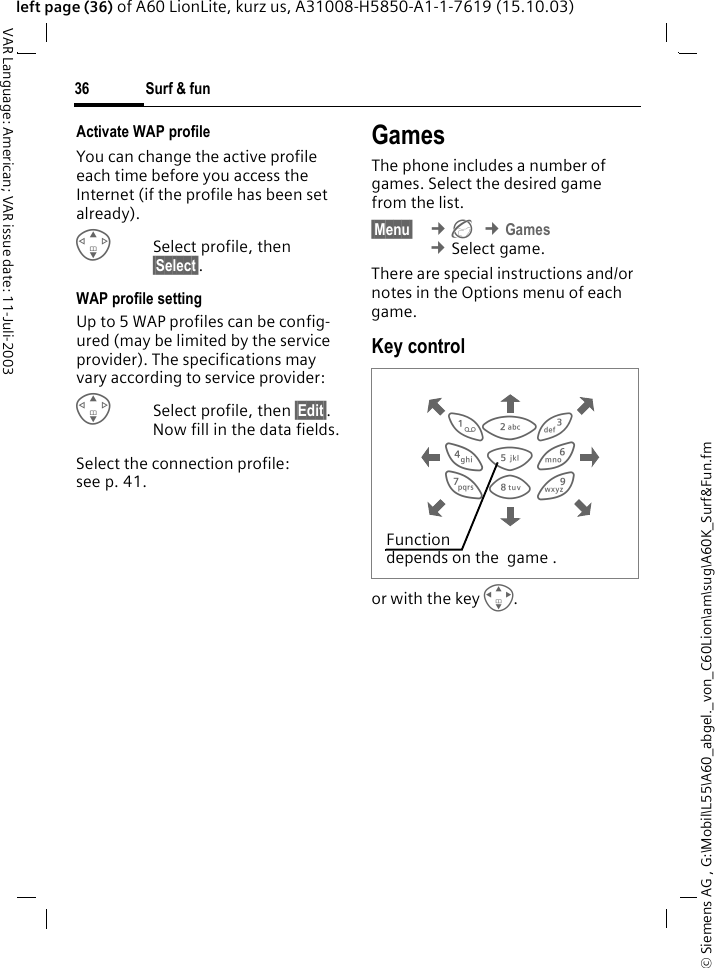 &copy; Siemens AG , G:\Mobil\L55\A60_abgel._von_C60Lion\am\sug\A60K_Surf&amp;Fun.fmSurf &amp; fun36VAR Language: American; VAR issue date: 11-Juli-2003left page (36) of A60 LionLite, kurz us, A31008-H5850-A1-1-7619 (15.10.03)Activate WAP profile You can change the active profile each time before you access the Internet (if the profile has been set already).GSelect profile, then &sect;Select&sect;.WAP profile settingUp to 5 WAP profiles can be config-ured (may be limited by the service provider). The specifications may vary according to service provider:GSelect profile, then &sect;Edit&sect;. Now fill in the data fields.Select the connection profile: see p. 41.Games The phone includes a number of games. Select the desired game from the list. &sect;Menu&sect;  &cent;&Eacute; &cent;Games &cent;Select game.There are special instructions and/or notes in the Options menu of each game.Key control or with the key I.  813795264Function depends on the  game .
