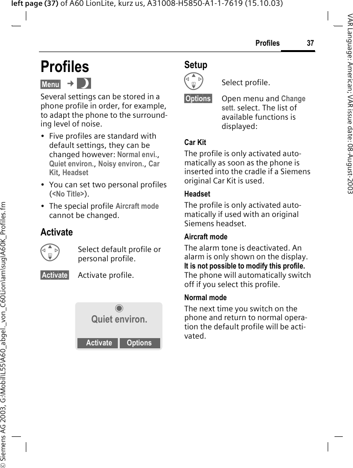 &copy; Siemens AG 2003, G:\Mobil\L55\A60_abgel._von_C60Lion\am\sug\A60K_Profiles.fm37ProfilesVAR Language: American; VAR issue date: 08-August-2003left page (37) of A60 LionLite, kurz us, A31008-H5850-A1-1-7619 (15.10.03)Profiles&sect;Menu&sect; &cent;~Several settings can be stored in a phone profile in order, for example, to adapt the phone to the surround-ing level of noise.&bull; Five profiles are standard with default settings, they can be changed however: Normal envi., Quiet environ., Noisy environ., Car Kit, Headset&bull; You can set two personal profiles (<No Title>).&bull; The special profile Aircraft mode cannot be changed.ActivateGSelect default profile or personal profile.&sect;Activate&sect; Activate profile.SetupGSelect profile.&sect;Options&sect; Open menu and Change sett. select. The list of available functions is displayed:Car Kit The profile is only activated auto-matically as soon as the phone is inserted into the cradle if a Siemens original Car Kit is used.HeadsetThe profile is only activated auto-matically if used with an original Siemens headset.Aircraft modeThe alarm tone is deactivated. An alarm is only shown on the display. It is not possible to modify this profile. The phone will automatically switch off if you select this profile.Normal modeThe next time you switch on the phone and return to normal opera-tion the default profile will be acti-vated.&frac12; Quiet environ.Activate Options