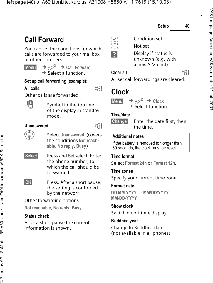 &copy; Siemens AG , G:\Mobil\L55\A60_abgel._von_C60Lion\am\sug\A60K_Setup.fm40SetupVAR Language: American; VAR issue date: 11-Juli-2003left page (40) of A60 LionLite, kurz us, A31008-H5850-A1-1-7619 (15.10.03)Call ForwardYou can set the conditions for which calls are forwarded to your mailbox or other numbers.&sect;Menu&sect;  &cent;m &cent;Call Forward &cent;Select a function.Set up call forwarding (example):All calls bOther calls are forwarded.nSymbol in the top line of the display in standby mode.Unanswered  bGSelect Unanswered. (covers the conditions Not reach-able, No reply, Busy)&sect;Select&sect; Press and Set select. Enter the phone number, to which the call should be forwarded.&sect;OK&sect; Press. After a short pause, the setting is confirmed by the network.Other forwarding options:Not reachable, No reply, Busy Status checkAfter a short pause the current information is shown.pCondition set.oNot set.sDisplay if status is unknown (e.g. with anewSIM card). Clear all bAll set call forwardings are cleared.Clock&sect;Menu&sect;  &cent;m &cent;Clock &cent;Select function.Time/date&sect;Change&sect; Enter the date first, then the time.Time format:Select Format 24h or Format 12h.Time zonesSpecify your current time zone.Format dateDD.MM.YYYY or MM/DD/YYYY or MM-DD-YYYY Show clockSwitch on/off time display.Buddhist yearChange to Buddhist date (not available in all phones). Additional notesIf the battery is removed for longer than 30 seconds, the clock must be reset. 