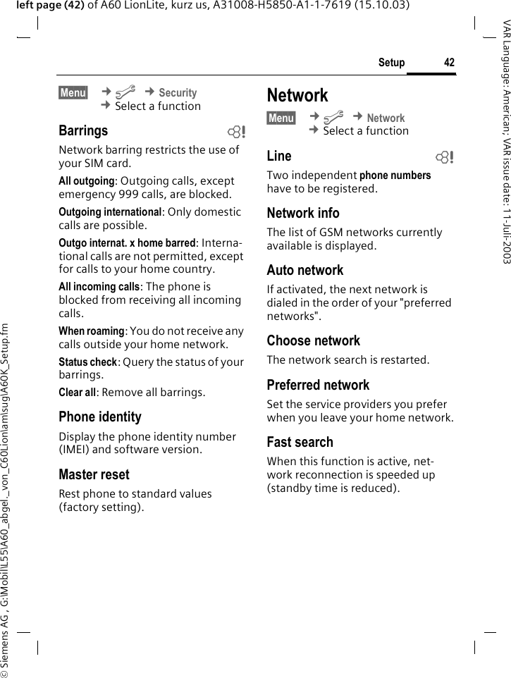 &copy; Siemens AG , G:\Mobil\L55\A60_abgel._von_C60Lion\am\sug\A60K_Setup.fm42SetupVAR Language: American; VAR issue date: 11-Juli-2003left page (42) of A60 LionLite, kurz us, A31008-H5850-A1-1-7619 (15.10.03)&sect;Menu&sect;  &cent;m &cent;Security &cent;Select a functionBarrings bNetwork barring restricts the use of your SIM card.All outgoing: Outgoing calls, except emergency 999 calls, are blocked.Outgoing international: Only domestic calls are possible.Outgo internat. x home barred: Interna-tional calls are not permitted, except for calls to your home country.All incoming calls: The phone is blocked from receiving all incoming calls.When roaming: You do not receive any calls outside your home network.Status check: Query the status of your barrings.Clear all: Remove all barrings.Phone identityDisplay the phone identity number (IMEI) and software version.Master resetRest phone to standard values (factory setting).Network&sect;Menu&sect;  &cent;m &cent;Network &cent;Select a functionLine bTwo independent phone numbers have to be registered.Network infoThe list of GSM networks currently available is displayed.Auto network If activated, the next network is dialed in the order of your "preferred networks". Choose networkThe network search is restarted. Preferred network Set the service providers you prefer when you leave your home network.Fast searchWhen this function is active, net-work reconnection is speeded up (standby time is reduced).