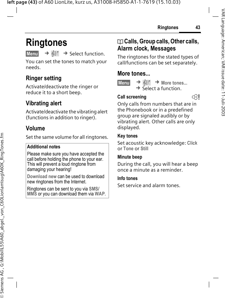 &copy; Siemens AG , G:\Mobil\L55\A60_abgel._von_C60Lion\am\sug\A60K_RingTones.fm43RingtonesVAR Language: American; VAR issue date: 11-Juli-2003left page (43) of A60 LionLite, kurz us, A31008-H5850-A1-1-7619 (15.10.03)Ringtones&sect;Menu&sect;  &cent;&ccedil; &cent;Select function.You can set the tones to match your needs.Ringer setting Activate/deactivate the ringer or reduce it to a short beep.Vibrating alertActivate/deactivate the vibrating alert (functions in addition to ringer). VolumeSet the same volume for all ringtones.d Calls, Group calls, Other calls, Alarm clock, MessagesThe ringtones for the stated types of call/functions can be set separately.More tones...&sect;Menu&sect;  &cent;&ccedil; &cent;More tones... &cent;Select a function.Call screening bOnly calls from numbers that are in the Phonebook or in a predefined group are signaled audibly or by vibrating alert. Other calls are only displayed. Key tonesSet acoustic key acknowledge: Click or Tone or StillMinute beepDuring the call, you will hear a beep once a minute as a reminder. Info tonesSet service and alarm tones.Additional notesPlease make sure you have accepted the call before holding the phone to your ear. This will prevent a loud ringtone from damaging your hearing!Download new can be used to download new ringtones from the Internet.Ringtones can be sent to you via SMS/ MMS or you can download them via WAP.
