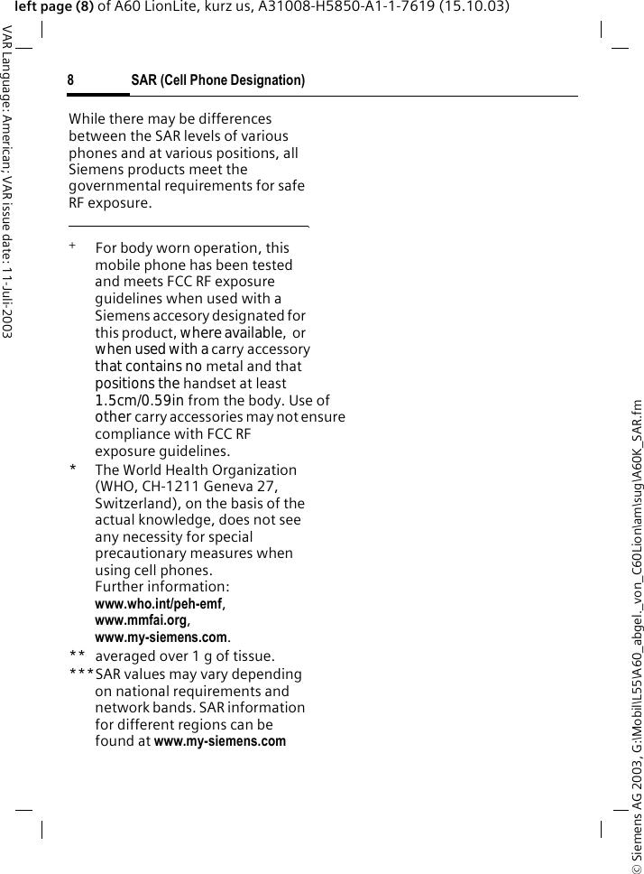 &copy; Siemens AG 2003, G:\Mobil\L55\A60_abgel._von_C60Lion\am\sug\A60K_SAR.fmSAR (Cell Phone Designation)8VAR Language: American; VAR issue date: 11-Juli-2003left page (8) of A60 LionLite, kurz us, A31008-H5850-A1-1-7619 (15.10.03)While there may be differences between the SAR levels of various phones and at various positions, all Siemens products meet the governmental requirements for safe RF exposure. +  For body worn operation, this mobile phone has been tested and meets FCC RF exposure guidelines when used with a Siemens accesory designated for this product, where available,  or when used with a carry accessory that contains no metal and that positions the handset at least 1.5cm/0.59in from the body. Use of other carry accessories may not ensure compliance with FCC RF exposure guidelines.* The World Health Organization (WHO, CH-1211 Geneva 27, Switzerland), on the basis of the actual knowledge, does not see any necessity for special precautionary measures when using cell phones.Further information: www.who.int/peh-emf, www.mmfai.org, www.my-siemens.com.** averaged over 1 g of tissue.***SAR values may vary depending on national requirements and network bands. SAR information for different regions can be found at www.my-siemens.com