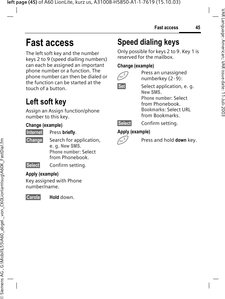 &copy; Siemens AG , G:\Mobil\L55\A60_abgel._von_C60Lion\am\sug\A60K_FastDial.fm45Fast accessVAR Language: American; VAR issue date: 11-Juli-2003left page (45) of A60 LionLite, kurz us, A31008-H5850-A1-1-7619 (15.10.03)Fast accessThe left soft key and the number keys 2 to 9 (speed dialling numbers) can each be assigned an important phone number or a function. The phone number can then be dialed or the function can be started at the touch of a button.Left soft keyAssign an Assign function/phone number to this key.Change (example)&sect;Internet&sect; Press briefly.&sect;Change&sect; Search for application, e. g. New SMS.Phone number: Select from Phonebook.&sect;Select&sect; Confirm setting.Apply (example)Key assigned with Phone number/name.&sect;Carola&sect; Hold down.Speed dialing keysOnly possible for keys 2 to 9. Key 1 is reserved for the mailbox.Change (example)3Press an unassigned numberkey (2- 9):&sect;Set&sect; Select application, e. g. New SMS.Phone number: Select from Phonebook.Bookmarks: Select URL from Bookmarks.&sect;Select&sect; Confirm setting.Apply (example)3Press and hold down key.