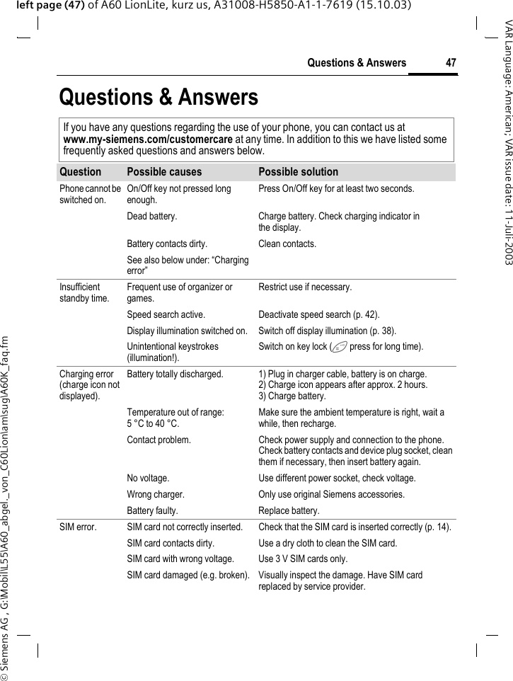 &copy; Siemens AG , G:\Mobil\L55\A60_abgel._von_C60Lion\am\sug\A60K_faq.fm47Questions &amp; AnswersVAR Language: American; VAR issue date: 11-Juli-2003left page (47) of A60 LionLite, kurz us, A31008-H5850-A1-1-7619 (15.10.03)Questions &amp; AnswersIf you have any questions regarding the use of your phone, you can contact us at www.my-siemens.com/customercare at any time. In addition to this we have listed some frequently asked questions and answers below.Question Possible causes Possible solutionPhone cannot be switched on.On/Off key not pressed long enough.Press On/Off key for at least two seconds.Dead battery. Charge battery. Check charging indicator in the display.Battery contacts dirty. Clean contacts.See also below under: &ldquo;Charging error&rdquo;Insufficient standby time.Frequent use of organizer or games.Restrict use if necessary.Speed search active. Deactivate speed search (p. 42).Display illumination switched on. Switch off display illumination (p. 38).Unintentional keystrokes (illumination!).Switch on key lock ( press for long time).Charging error (charge icon not displayed).Battery totally discharged. 1) Plug in charger cable, battery is on charge. 2) Charge icon appears after approx. 2 hours.3) Charge battery.Temperature out of range: 5 &deg;C to 40 &deg;C.Make sure the ambient temperature is right, wait a while, then recharge.Contact problem. Check power supply and connection to the phone. Check battery contacts and device plug socket, clean them if necessary, then insert battery again.No voltage. Use different power socket, check voltage.Wrong charger. Only use original Siemens accessories.Battery faulty. Replace battery.SIM error. SIM card not correctly inserted. Check that the SIM card is inserted correctly (p. 14).SIM card contacts dirty. Use a dry cloth to clean the SIM card.SIM card with wrong voltage. Use 3 V SIM cards only.SIM card damaged (e.g. broken). Visually inspect the damage. Have SIM card replaced by service provider.