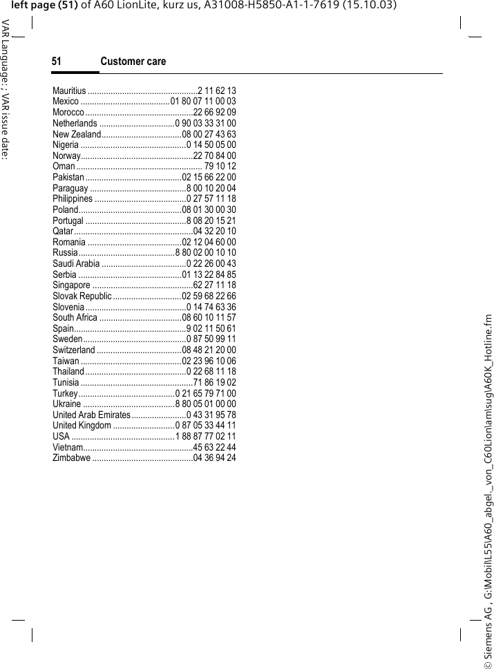 &copy; Siemens AG , G:\Mobil\L55\A60_abgel._von_C60Lion\am\sug\A60K_Hotline.fmCustomer care51VAR Language: ; VAR issue date: left page (51) of A60 LionLite, kurz us, A31008-H5850-A1-1-7619 (15.10.03)Mauritius ................................................2 11 62 13Mexico .......................................01 80 07 11 00 03Morocco...............................................22 66 92 09Netherlands .................................0 90 03 33 31 00New Zealand...................................08 00 27 43 63Nigeria ..............................................0 14 50 05 00Norway.................................................22 70 84 00Oman ....................................................... 79 10 12Pakistan..........................................02 15 66 22 00Paraguay ..........................................8 00 10 20 04Philippines ........................................0 27 57 11 18Poland.............................................08 01 30 00 30Portugal ............................................8 08 20 15 21Qatar....................................................04 32 20 10Romania .........................................02 12 04 60 00Russia..........................................8 80 02 00 10 10Saudi Arabia .....................................0 22 26 00 43Serbia .............................................01 13 22 84 85Singapore ............................................62 27 11 18Slovak Republic ..............................02 59 68 22 66Slovenia ............................................0 14 74 63 36South Africa ....................................08 60 10 11 57Spain.................................................9 02 11 50 61Sweden.............................................0 87 50 99 11Switzerland .....................................08 48 21 20 00Taiwan ............................................02 23 96 10 06Thailand............................................0 22 68 11 18Tunisia .................................................71 86 19 02Turkey..........................................0 21 65 79 71 00Ukraine ........................................8 80 05 01 00 00United Arab Emirates........................0 43 31 95 78United Kingdom ...........................0 87 05 33 44 11USA .............................................1 88 87 77 02 11Vietnam................................................45 63 22 44Zimbabwe ............................................04 36 94 24