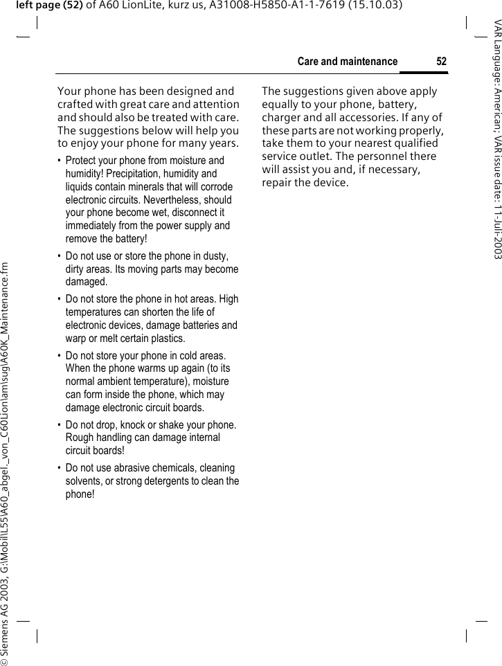 &copy; Siemens AG 2003, G:\Mobil\L55\A60_abgel._von_C60Lion\am\sug\A60K_Maintenance.fm52Care and maintenanceVAR Language: American; VAR issue date: 11-Juli-2003left page (52) of A60 LionLite, kurz us, A31008-H5850-A1-1-7619 (15.10.03)Care and maintenanceYour phone has been designed and crafted with great care and attention and should also be treated with care. The suggestions below will help you to enjoy your phone for many years.&bull; Protect your phone from moisture and humidity! Precipitation, humidity and liquids contain minerals that will corrode electronic circuits. Nevertheless, should your phone become wet, disconnect it immediately from the power supply and remove the battery!&bull; Do not use or store the phone in dusty, dirty areas. Its moving parts may become damaged.&bull; Do not store the phone in hot areas. High temperatures can shorten the life of electronic devices, damage batteries and warp or melt certain plastics. &bull; Do not store your phone in cold areas. When the phone warms up again (to its normal ambient temperature), moisture can form inside the phone, which may damage electronic circuit boards. &bull; Do not drop, knock or shake your phone. Rough handling can damage internal circuit boards!&bull; Do not use abrasive chemicals, cleaning solvents, or strong detergents to clean the phone!The suggestions given above apply equally to your phone, battery, charger and all accessories. If any of these parts are not working properly, take them to your nearest qualified service outlet. The personnel there will assist you and, if necessary, repair the device.