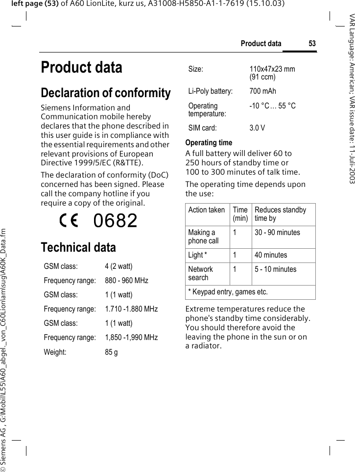 &copy; Siemens AG , G:\Mobil\L55\A60_abgel._von_C60Lion\am\sug\A60K_Data.fm53Product dataVAR Language: American; VAR issue date: 11-Juli-2003left page (53) of A60 LionLite, kurz us, A31008-H5850-A1-1-7619 (15.10.03)Product dataDeclaration of conformitySiemens Information and Communication mobile hereby declares that the phone described in this user guide is in compliance with the essential requirements and other relevant provisions of European Directive 1999/5/EC (R&amp;TTE).The declaration of conformity (DoC) concerned has been signed. Please call the company hotline if you require a copy of the original. Technical data Operating time A full battery will deliver 60 to 250 hours of standby time or 100 to 300 minutes of talk time.The operating time depends upon the use: Extreme temperatures reduce the phone's standby time considerably. You should therefore avoid the leaving the phone in the sun or on aradiator.GSM class: 4 (2 watt)Frequency range: 880 - 960 MHzGSM class: 1 (1 watt)Frequency range: 1.710 -1.880 MHzGSM class: 1 (1 watt)Frequency range: 1,850 -1,990 MHzWeight: 85 gSize: 110x47x23 mm (91 ccm)Li-Poly battery: 700 mAhOperating temperature:-10 &deg;C&hellip; 55 &deg;CSIM card: 3.0 VAction taken Time (min)Reduces standby time byMaking a phone call1 30 - 90 minutesLight * 1 40 minutesNetwork search1 5 - 10 minutes* Keypad entry, games etc.