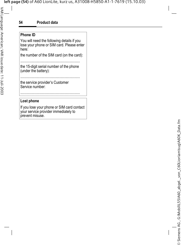 &copy; Siemens AG , G:\Mobil\L55\A60_abgel._von_C60Lion\am\sug\A60K_Data.fmProduct data54VAR Language: American; VAR issue date: 11-Juli-2003left page (54) of A60 LionLite, kurz us, A31008-H5850-A1-1-7619 (15.10.03)Phone IDYou will need the following details if you lose your phone or SIM card. Please enter here: the number of the SIM card (on the card):..............................................................the 15-digit serial number of the phone (under the battery):..............................................................the service provider&rsquo;s Customer Service number:..............................................................Lost phoneIf you lose your phone or SIM card contact your service provider immediately to prevent misuse.