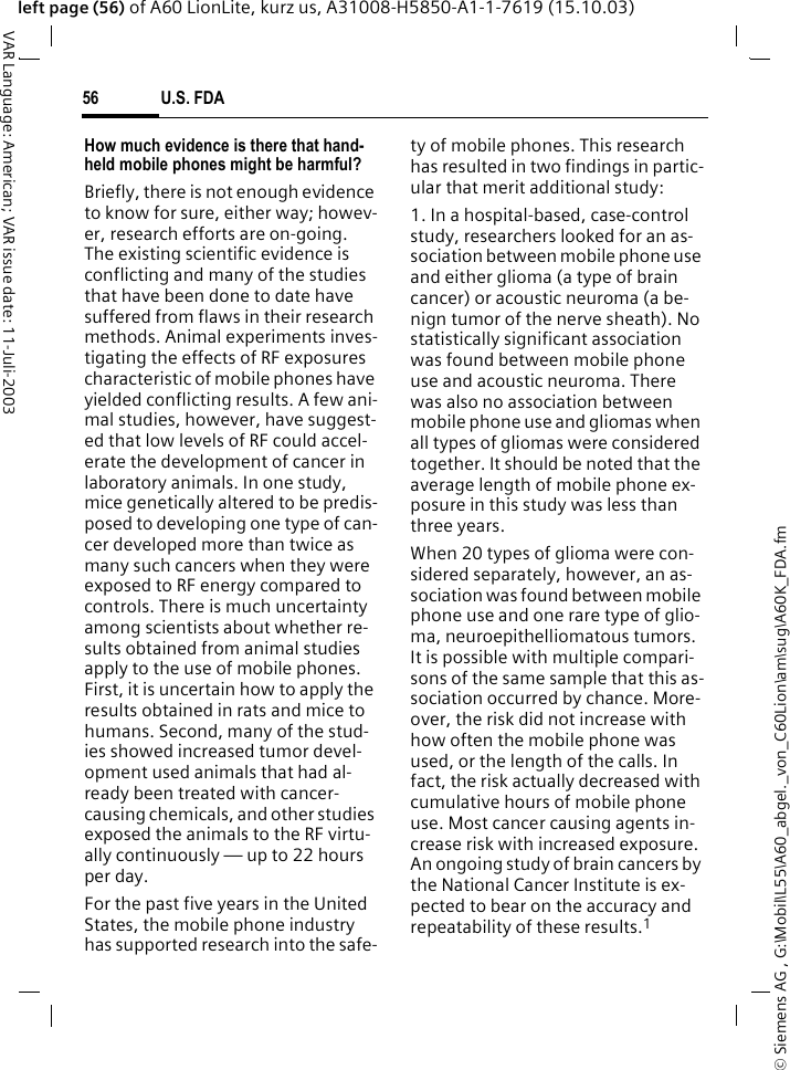 &copy; Siemens AG , G:\Mobil\L55\A60_abgel._von_C60Lion\am\sug\A60K_FDA.fmU.S. FDA56VAR Language: American; VAR issue date: 11-Juli-2003left page (56) of A60 LionLite, kurz us, A31008-H5850-A1-1-7619 (15.10.03)How much evidence is there that hand-held mobile phones might be harmful?Briefly, there is not enough evidence to know for sure, either way; howev-er, research efforts are on-going. The existing scientific evidence is conflicting and many of the studies that have been done to date have suffered from flaws in their research methods. Animal experiments inves-tigating the effects of RF exposures characteristic of mobile phones have yielded conflicting results. A few ani-mal studies, however, have suggest-ed that low levels of RF could accel-erate the development of cancer in laboratory animals. In one study, mice genetically altered to be predis-posed to developing one type of can-cer developed more than twice as many such cancers when they were exposed to RF energy compared to controls. There is much uncertainty among scientists about whether re-sults obtained from animal studies apply to the use of mobile phones. First, it is uncertain how to apply the results obtained in rats and mice to humans. Second, many of the stud-ies showed increased tumor devel-opment used animals that had al-ready been treated with cancer-causing chemicals, and other studies exposed the animals to the RF virtu-ally continuously &mdash; up to 22 hours per day.For the past five years in the United States, the mobile phone industry has supported research into the safe-ty of mobile phones. This research has resulted in two findings in partic-ular that merit additional study:1. In a hospital-based, case-control study, researchers looked for an as-sociation between mobile phone use and either glioma (a type of brain cancer) or acoustic neuroma (a be-nign tumor of the nerve sheath). No statistically significant association was found between mobile phone use and acoustic neuroma. There was also no association between mobile phone use and gliomas when all types of gliomas were considered together. It should be noted that the average length of mobile phone ex-posure in this study was less than three years.When 20 types of glioma were con-sidered separately, however, an as-sociation was found between mobile phone use and one rare type of glio-ma, neuroepithelliomatous tumors. It is possible with multiple compari-sons of the same sample that this as-sociation occurred by chance. More-over, the risk did not increase with how often the mobile phone was used, or the length of the calls. In fact, the risk actually decreased with cumulative hours of mobile phone use. Most cancer causing agents in-crease risk with increased exposure. An ongoing study of brain cancers by the National Cancer Institute is ex-pected to bear on the accuracy and repeatability of these results.1