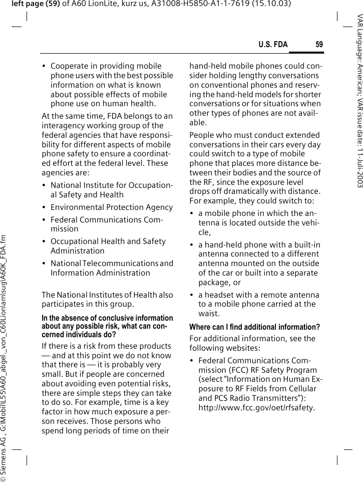 &copy; Siemens AG , G:\Mobil\L55\A60_abgel._von_C60Lion\am\sug\A60K_FDA.fm59U.S. FDAVAR Language: American; VAR issue date: 11-Juli-2003left page (59) of A60 LionLite, kurz us, A31008-H5850-A1-1-7619 (15.10.03)&bull; Cooperate in providing mobile phone users with the best possible information on what is known about possible effects of mobile phone use on human health.At the same time, FDA belongs to an interagency working group of the federal agencies that have responsi-bility for different aspects of mobile phone safety to ensure a coordinat-ed effort at the federal level. These agencies are:&bull; National Institute for Occupation-al Safety and Health&bull; Environmental Protection Agency&bull; Federal Communications Com-mission&bull; Occupational Health and Safety Administration&bull; National Telecommunications and Information AdministrationThe National Institutes of Health also participates in this group.In the absence of conclusive information about any possible risk, what can con-cerned individuals do?If there is a risk from these products &mdash; and at this point we do not know that there is &mdash; it is probably very small. But if people are concerned about avoiding even potential risks, there are simple steps they can take to do so. For example, time is a key factor in how much exposure a per-son receives. Those persons who spend long periods of time on their hand-held mobile phones could con-sider holding lengthy conversations on conventional phones and reserv-ing the hand-held models for shorter conversations or for situations when other types of phones are not avail-able.People who must conduct extended conversations in their cars every day could switch to a type of mobile phone that places more distance be-tween their bodies and the source of the RF, since the exposure level drops off dramatically with distance. For example, they could switch to:&bull; a mobile phone in which the an-tenna is located outside the vehi-cle,&bull; a hand-held phone with a built-in antenna connected to a different antenna mounted on the outside of the car or built into a separate package, or&bull; a headset with a remote antenna to a mobile phone carried at the waist.Where can I find additional information?For additional information, see the following websites:&bull; Federal Communications Com-mission (FCC) RF Safety Program (select &ldquo;Information on Human Ex-posure to RF Fields from Cellular and PCS Radio Transmitters&rdquo;): http://www.fcc.gov/oet/rfsafety.