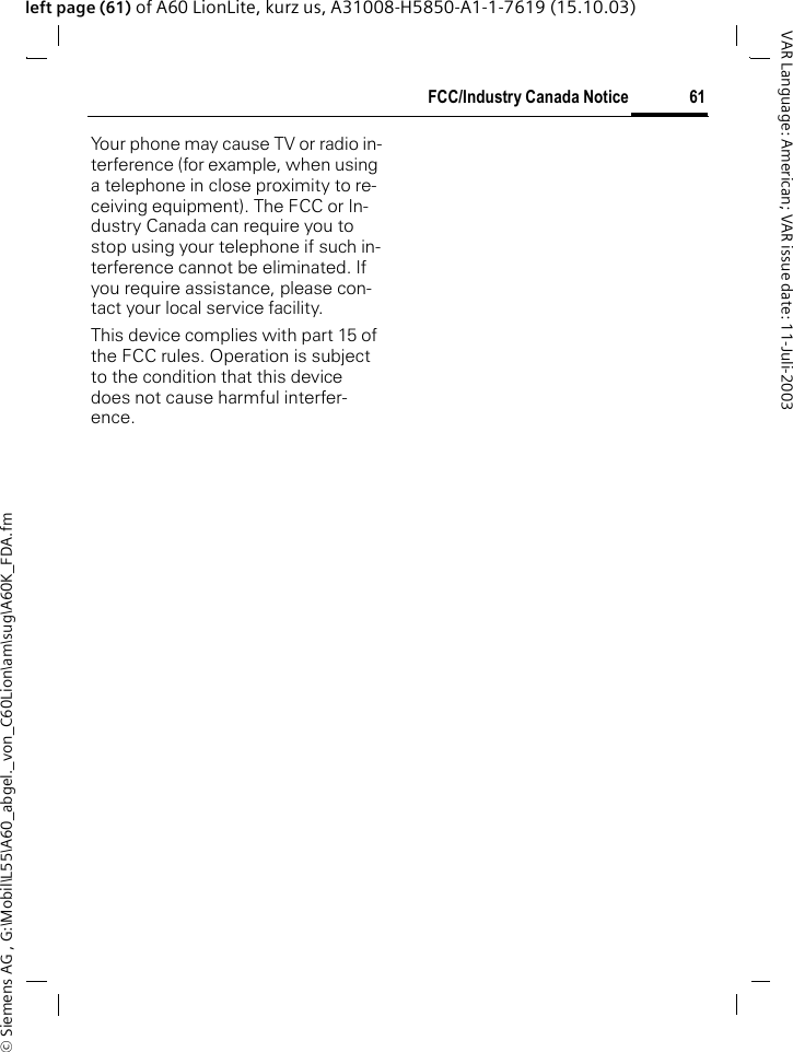 &copy; Siemens AG , G:\Mobil\L55\A60_abgel._von_C60Lion\am\sug\A60K_FDA.fm61FCC/Industry Canada NoticeVAR Language: American; VAR issue date: 11-Juli-2003left page (61) of A60 LionLite, kurz us, A31008-H5850-A1-1-7619 (15.10.03)FCC/Industry Canada NoticeYour phone may cause TV or radio in-terference (for example, when using a telephone in close proximity to re-ceiving equipment). The FCC or In-dustry Canada can require you to stop using your telephone if such in-terference cannot be eliminated. If you require assistance, please con-tact your local service facility.This device complies with part 15 of the FCC rules. Operation is subject to the condition that this device does not cause harmful interfer-ence.