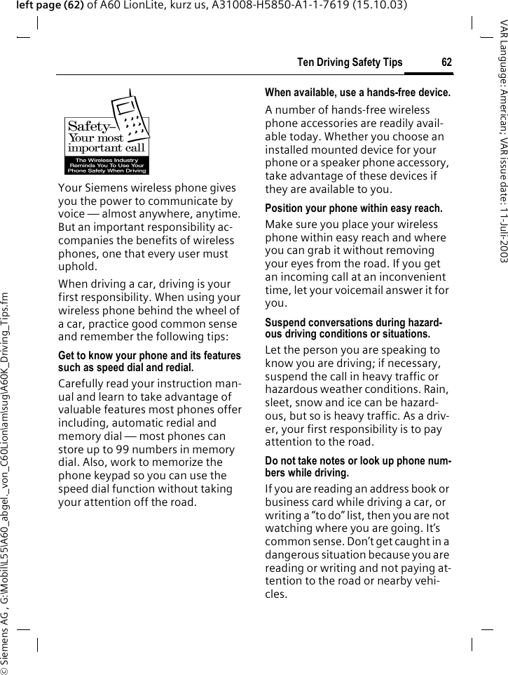 &copy; Siemens AG , G:\Mobil\L55\A60_abgel._von_C60Lion\am\sug\A60K_Driving_Tips.fm62Ten Driving Safety TipsVAR Language: American; VAR issue date: 11-Juli-2003left page (62) of A60 LionLite, kurz us, A31008-H5850-A1-1-7619 (15.10.03)Ten Driving Safety TipsYour Siemens wireless phone gives you the power to communicate by voice &mdash; almost anywhere, anytime. But an important responsibility ac-companies the benefits of wireless phones, one that every user must uphold.When driving a car, driving is your first responsibility. When using your wireless phone behind the wheel of a car, practice good common sense and remember the following tips:Get to know your phone and its features such as speed dial and redial.Carefully read your instruction man-ual and learn to take advantage of valuable features most phones offer including, automatic redial and memory dial &mdash; most phones can store up to 99 numbers in memory dial. Also, work to memorize the phone keypad so you can use the speed dial function without taking your attention off the road.When available, use a hands-free device.A number of hands-free wireless phone accessories are readily avail-able today. Whether you choose an installed mounted device for your phone or a speaker phone accessory, take advantage of these devices if they are available to you.Position your phone within easy reach.Make sure you place your wireless phone within easy reach and where you can grab it without removing your eyes from the road. If you get an incoming call at an inconvenient time, let your voicemail answer it for you.Suspend conversations during hazard-ous driving conditions or situations.Let the person you are speaking to know you are driving; if necessary, suspend the call in heavy traffic or hazardous weather conditions. Rain, sleet, snow and ice can be hazard-ous, but so is heavy traffic. As a driv-er, your first responsibility is to pay attention to the road.Do not take notes or look up phone num-bers while driving.If you are reading an address book or business card while driving a car, or writing a &ldquo;to do&rdquo; list, then you are not watching where you are going. It&rsquo;s common sense. Don&rsquo;t get caught in a dangerous situation because you are reading or writing and not paying at-tention to the road or nearby vehi-cles.