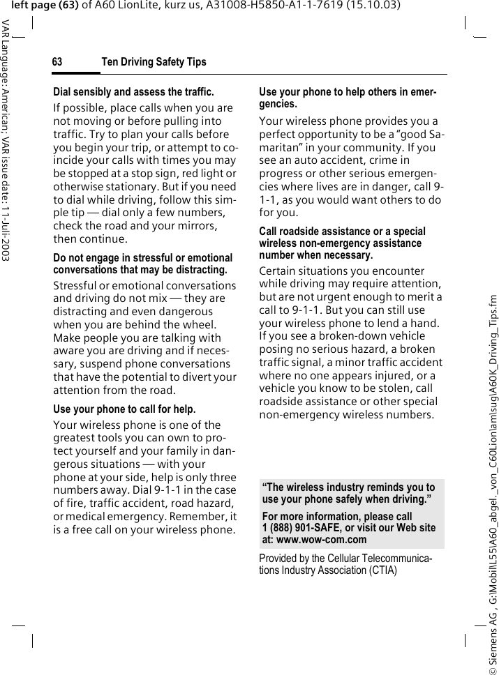 &copy; Siemens AG , G:\Mobil\L55\A60_abgel._von_C60Lion\am\sug\A60K_Driving_Tips.fmTen Driving Safety Tips63VAR Language: American; VAR issue date: 11-Juli-2003left page (63) of A60 LionLite, kurz us, A31008-H5850-A1-1-7619 (15.10.03)Dial sensibly and assess the traffic.If possible, place calls when you are not moving or before pulling into traffic. Try to plan your calls before you begin your trip, or attempt to co-incide your calls with times you may be stopped at a stop sign, red light or otherwise stationary. But if you need to dial while driving, follow this sim-ple tip &mdash; dial only a few numbers, check the road and your mirrors, then continue.Do not engage in stressful or emotional conversations that may be distracting.Stressful or emotional conversations and driving do not mix &mdash; they are distracting and even dangerous when you are behind the wheel. Make people you are talking with aware you are driving and if neces-sary, suspend phone conversations that have the potential to divert your attention from the road.Use your phone to call for help.Your wireless phone is one of the greatest tools you can own to pro-tect yourself and your family in dan-gerous situations &mdash; with your phone at your side, help is only three numbers away. Dial 9-1-1 in the case of fire, traffic accident, road hazard, or medical emergency. Remember, it is a free call on your wireless phone.Use your phone to help others in emer-gencies.Your wireless phone provides you a perfect opportunity to be a &ldquo;good Sa-maritan&rdquo; in your community. If you see an auto accident, crime in progress or other serious emergen-cies where lives are in danger, call 9-1-1, as you would want others to do for you.Call roadside assistance or a special wireless non-emergency assistance number when necessary.Certain situations you encounter while driving may require attention, but are not urgent enough to merit a call to 9-1-1. But you can still use your wireless phone to lend a hand. If you see a broken-down vehicle posing no serious hazard, a broken traffic signal, a minor traffic accident where no one appears injured, or a vehicle you know to be stolen, call roadside assistance or other special non-emergency wireless numbers.Provided by the Cellular Telecommunica-tions Industry Association (CTIA)&ldquo;The wireless industry reminds you to use your phone safely when driving.&rdquo;For more information, please call 1 (888) 901-SAFE, or visit our Web site at: www.wow-com.com