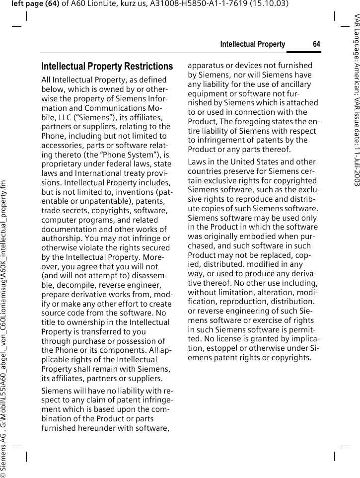 &copy; Siemens AG , G:\Mobil\L55\A60_abgel._von_C60Lion\am\sug\A60K_intellectual_property.fm64Intellectual PropertyVAR Language: American; VAR issue date: 11-Juli-2003left page (64) of A60 LionLite, kurz us, A31008-H5850-A1-1-7619 (15.10.03)Intellectual Property Intellectual Property RestrictionsAll Intellectual Property, as defined below, which is owned by or other-wise the property of Siemens Infor-mation and Communications Mo-bile, LLC (&ldquo;Siemens&rdquo;), its affiliates, partners or suppliers, relating to the Phone, including but not limited to accessories, parts or software relat-ing thereto (the &ldquo;Phone System&rdquo;), is proprietary under federal laws, state laws and International treaty provi-sions. Intellectual Property includes, but is not limited to, inventions (pat-entable or unpatentable), patents, trade secrets, copyrights, software, computer programs, and related documentation and other works of authorship. You may not infringe or otherwise violate the rights secured by the Intellectual Property. More-over, you agree that you will not (and will not attempt to) disassem-ble, decompile, reverse engineer, prepare derivative works from, mod-ify or make any other effort to create source code from the software. No title to ownership in the Intellectual Property is transferred to you through purchase or possession of the Phone or its components. All ap-plicable rights of the Intellectual Property shall remain with Siemens, its affiliates, partners or suppliers.Siemens will have no liability with re-spect to any claim of patent infringe-ment which is based upon the com-bination of the Product or parts furnished hereunder with software, apparatus or devices not furnished by Siemens, nor will Siemens have any liability for the use of ancillary equipment or software not fur-nished by Siemens which is attached to or used in connection with the Product, The foregoing states the en-tire liability of Siemens with respect to infringement of patents by the Product or any parts thereof.Laws in the United States and other countries preserve for Siemens cer-tain exclusive rights for copyrighted Siemens software, such as the exclu-sive rights to reproduce and distrib-ute copies of such Siemens software. Siemens software may be used only in the Product in which the software was originally embodied when pur-chased, and such software in such Product may not be replaced, cop-ied, distributed. modified in any way, or used to produce any deriva-tive thereof. No other use including, without limitation, alteration, modi-fication, reproduction, distribution. or reverse engineering of such Sie-mens software or exercise of rights in such Siemens software is permit-ted. No license is granted by implica-tion, estoppel or otherwise under Si-emens patent rights or copyrights.