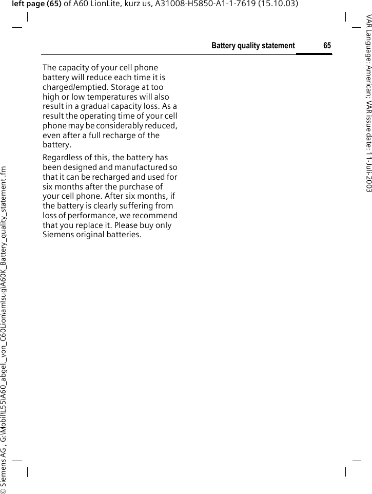 &copy; Siemens AG , G:\Mobil\L55\A60_abgel._von_C60Lion\am\sug\A60K_Battery_quality_statement .fm65Battery quality statementVAR Language: American; VAR issue date: 11-Juli-2003left page (65) of A60 LionLite, kurz us, A31008-H5850-A1-1-7619 (15.10.03)Battery quality statementThe capacity of your cell phone battery will reduce each time it is charged/emptied. Storage at too high or low temperatures will also result in a gradual capacity loss. As a result the operating time of your cell phone may be considerably reduced, even after a full recharge of the battery.Regardless of this, the battery has been designed and manufactured so that it can be recharged and used for six months after the purchase of your cell phone. After six months, if the battery is clearly suffering from loss of performance, we recommend that you replace it. Please buy only Siemens original batteries.