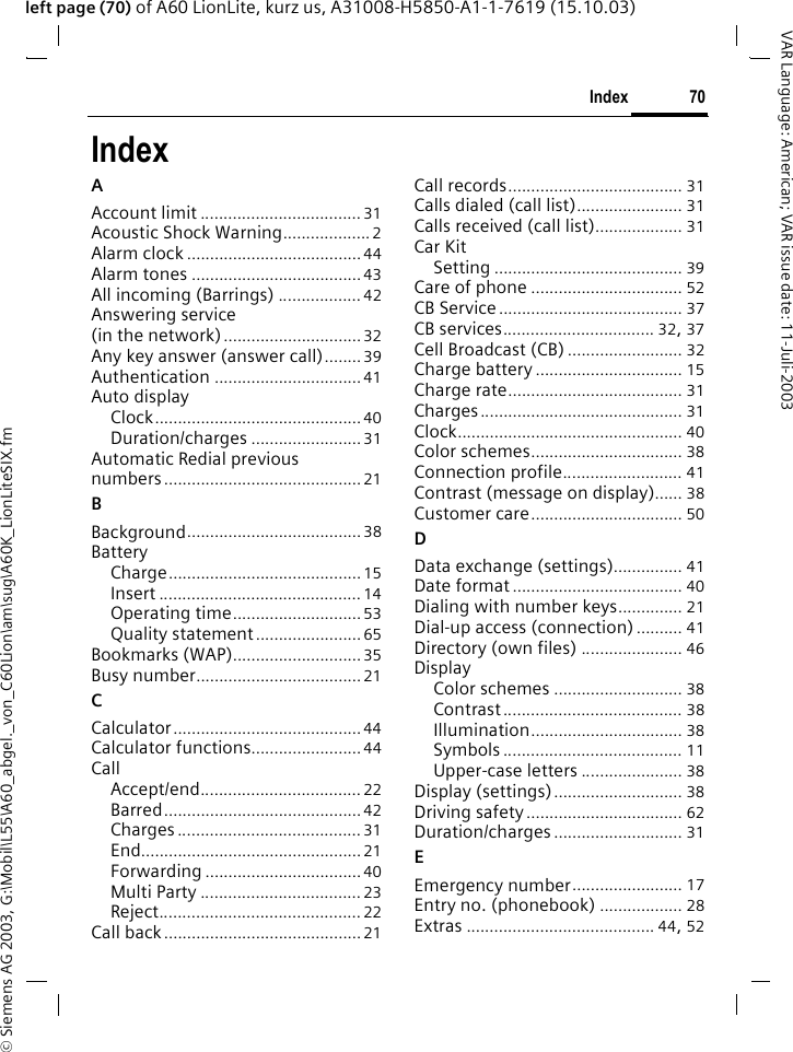 &copy; Siemens AG 2003, G:\Mobil\L55\A60_abgel._von_C60Lion\am\sug\A60K_LionLiteSIX.fm70IndexVAR Language: American; VAR issue date: 11-Juli-2003left page (70) of A60 LionLite, kurz us, A31008-H5850-A1-1-7619 (15.10.03)IndexAAccount limit ................................... 31Acoustic Shock Warning................... 2Alarm clock ......................................44Alarm tones .....................................43All incoming (Barrings) .................. 42Answering service (in the network)..............................32Any key answer (answer call)........39Authentication ................................41Auto displayClock............................................. 40Duration/charges ........................31Automatic Redial previous numbers........................................... 21BBackground...................................... 38BatteryCharge..........................................15Insert ............................................ 14Operating time............................53Quality statement.......................65Bookmarks (WAP)............................35Busy number....................................21CCalculator......................................... 44Calculator functions........................44CallAccept/end................................... 22Barred...........................................42Charges ........................................ 31End................................................21Forwarding ..................................40Multi Party ................................... 23Reject............................................ 22Call back...........................................21Call records...................................... 31Calls dialed (call list)....................... 31Calls received (call list)................... 31Car KitSetting ......................................... 39Care of phone ................................. 52CB Service........................................ 37CB services................................. 32, 37Cell Broadcast (CB) ......................... 32Charge battery ................................ 15Charge rate...................................... 31Charges............................................ 31Clock................................................. 40Color schemes................................. 38Connection profile.......................... 41Contrast (message on display)...... 38Customer care................................. 50DData exchange (settings)............... 41Date format..................................... 40Dialing with number keys.............. 21Dial-up access (connection).......... 41Directory (own files) ...................... 46DisplayColor schemes ............................ 38Contrast....................................... 38Illumination................................. 38Symbols ....................................... 11Upper-case letters ...................... 38Display (settings)............................ 38Driving safety.................................. 62Duration/charges ............................ 31EEmergency number........................ 17Entry no. (phonebook) .................. 28Extras ......................................... 44, 52