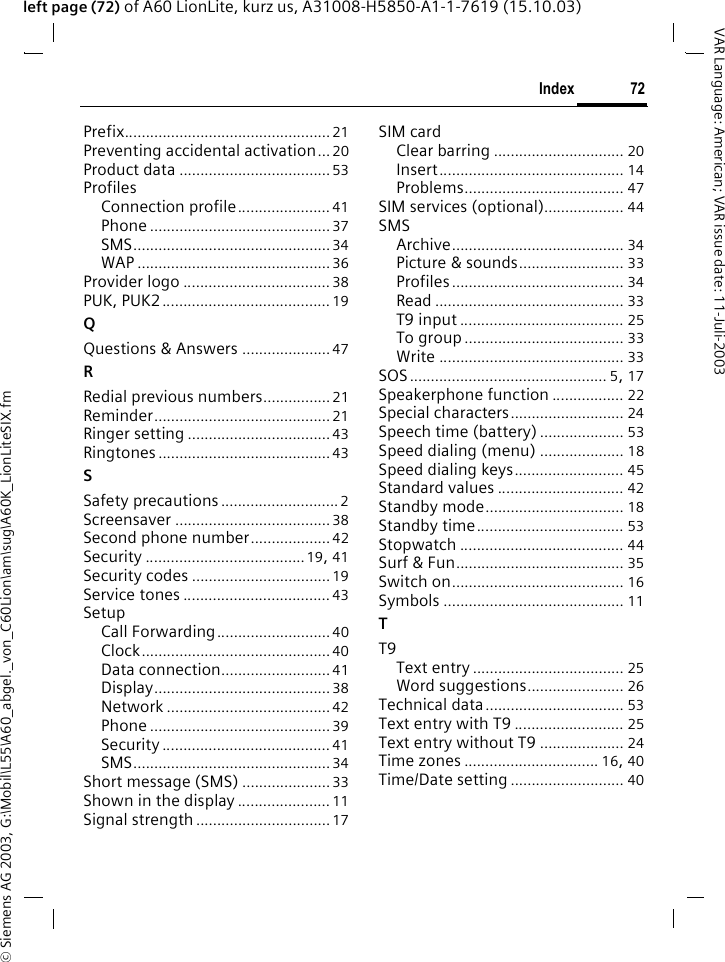 &copy; Siemens AG 2003, G:\Mobil\L55\A60_abgel._von_C60Lion\am\sug\A60K_LionLiteSIX.fm72IndexVAR Language: American; VAR issue date: 11-Juli-2003left page (72) of A60 LionLite, kurz us, A31008-H5850-A1-1-7619 (15.10.03)Prefix................................................. 21Preventing accidental activation... 20Product data ....................................53ProfilesConnection profile...................... 41Phone ........................................... 37SMS............................................... 34WAP ..............................................36Provider logo ................................... 38PUK, PUK2........................................ 19QQuestions &amp; Answers .....................47RRedial previous numbers................21Reminder..........................................21Ringer setting ..................................43Ringtones.........................................43SSafety precautions............................2Screensaver .....................................38Second phone number...................42Security ......................................19, 41Security codes .................................19Service tones ................................... 43SetupCall Forwarding........................... 40Clock............................................. 40Data connection..........................41Display..........................................38Network .......................................42Phone ........................................... 39Security ........................................ 41SMS............................................... 34Short message (SMS) ..................... 33Shown in the display ...................... 11Signal strength................................17SIM cardClear barring ............................... 20Insert............................................ 14Problems...................................... 47SIM services (optional)................... 44SMSArchive......................................... 34Picture &amp; sounds......................... 33Profiles......................................... 34Read ............................................. 33T9 input ....................................... 25To group ...................................... 33Write ............................................ 33SOS............................................... 5, 17Speakerphone function ................. 22Special characters........................... 24Speech time (battery) .................... 53Speed dialing (menu) .................... 18Speed dialing keys.......................... 45Standard values .............................. 42Standby mode................................. 18Standby time................................... 53Stopwatch ....................................... 44Surf &amp; Fun........................................ 35Switch on......................................... 16Symbols ........................................... 11TT9Text entry .................................... 25Word suggestions....................... 26Technical data................................. 53Text entry with T9 .......................... 25Text entry without T9 .................... 24Time zones ................................ 16, 40Time/Date setting ........................... 40