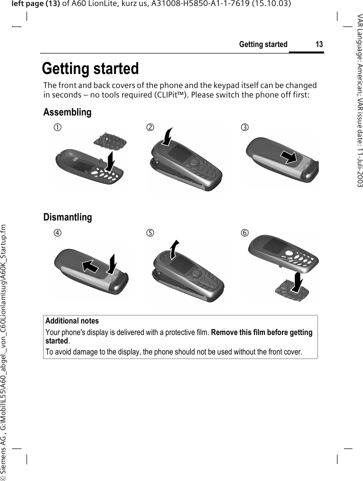 &copy; Siemens AG , G:\Mobil\L55\A60_abgel._von_C60Lion\am\sug\A60K_Startup.fm13Getting startedVAR Language: American; VAR issue date: 11-Juli-2003left page (13) of A60 LionLite, kurz us, A31008-H5850-A1-1-7619 (15.10.03)Getting startedThe front and back covers of the phone and the keypad itself can be changed in seconds &ndash; no tools required (CLIPit&trade;). Please switch the phone off first:AssemblingDismantlingAdditional notesYour phone's display is delivered with a protective film. Remove this film before getting started. To avoid damage to the display, the phone should not be used without the front cover.12 345 6