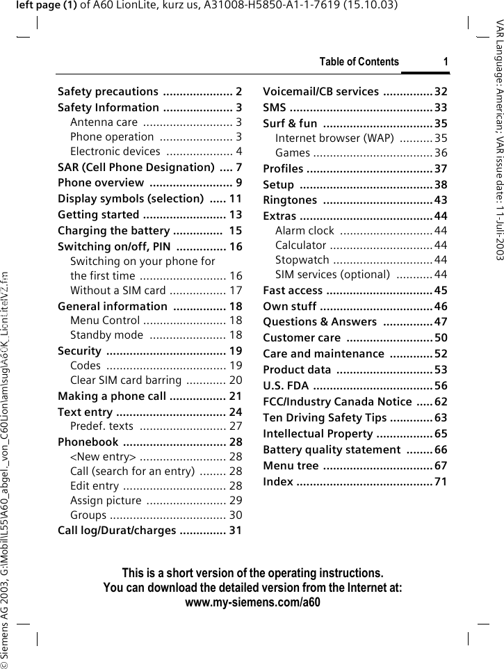 &copy; Siemens AG 2003, G:\Mobil\L55\A60_abgel._von_C60Lion\am\sug\A60K_LionLiteIVZ.fmTable of Contents 1VAR Language: American; VAR issue date: 11-Juli-2003This is a short version of the operating instructions. You can download the detailed version from the Internet at: www.my-siemens.com/a60left page (1) of A60 LionLite, kurz us, A31008-H5850-A1-1-7619 (15.10.03)Safety precautions ..................... 2Safety Information ..................... 3Antenna care  ........................... 3Phone operation  ...................... 3Electronic devices  .................... 4SAR (Cell Phone Designation)  .... 7Phone overview  ......................... 9Display symbols (selection)  ..... 11Getting started ......................... 13Charging the battery ...............  15Switching on/off, PIN  ............... 16Switching on your phone for the first time .......................... 16Without a SIM card ................. 17General information  ................ 18Menu Control ......................... 18Standby mode  ....................... 18Security .................................... 19Codes .................................... 19Clear SIM card barring ............ 20Making a phone call ................. 21Text entry ................................. 24Predef. texts  .......................... 27Phonebook ............................... 28<New entry> .......................... 28Call (search for an entry) ........ 28Edit entry ............................... 28Assign picture  ........................ 29Groups ................................... 30Call log/Durat/charges .............. 31Voicemail/CB services ............... 32SMS ........................................... 33Surf &amp; fun  ................................. 35Internet browser (WAP)  ..........35Games .................................... 36Profiles ...................................... 37Setup ........................................ 38Ringtones ................................. 43Extras ........................................ 44Alarm clock  ............................44Calculator ............................... 44Stopwatch ..............................44SIM services (optional)  ........... 44Fast access ................................ 45Own stuff .................................. 46Questions &amp; Answers  ............... 47Customer care  ..........................50Care and maintenance  ............. 52Product data  ............................. 53U.S. FDA ....................................56FCC/Industry Canada Notice  .....62Ten Driving Safety Tips .............63Intellectual Property ................. 65Battery quality statement  ........ 66Menu tree ................................. 67Index ......................................... 71Table of Con-tentsThis is a short version of the operating instructions. You can download the detailed ver-sion from the Internet at: www.my-sie-mens.com/a60