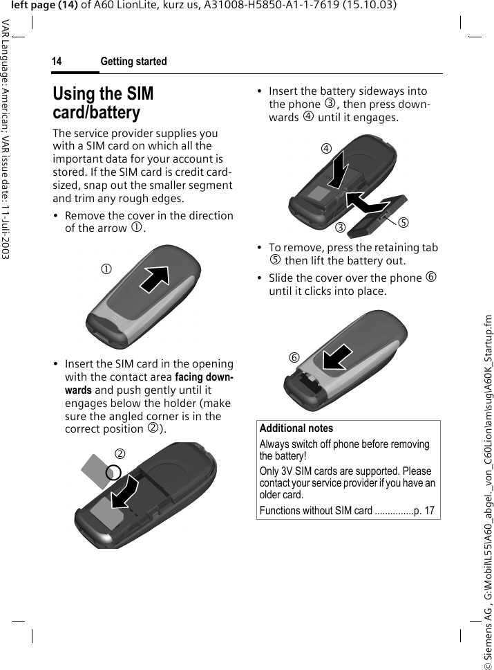 &copy; Siemens AG , G:\Mobil\L55\A60_abgel._von_C60Lion\am\sug\A60K_Startup.fmGetting started14VAR Language: American; VAR issue date: 11-Juli-2003left page (14) of A60 LionLite, kurz us, A31008-H5850-A1-1-7619 (15.10.03)Using the SIM card/batteryThe service provider supplies you with a SIM card on which all the important data for your account is stored. If the SIM card is credit card-sized, snap out the smaller segment and trim any rough edges.&bull; Remove the cover in the direction of the arrow 1.&bull; Insert the SIM card in the opening with the contact area facing down-wards and push gently until it engages below the holder (make sure the angled corner is in the correct position 2).&bull; Insert the battery sideways into the phone 3, then press down-wards 4 until it engages. &bull; To remove, press the retaining tab 5 then lift the battery out.&bull; Slide the cover over the phone 6 until it clicks into place.12Additional notesAlways switch off phone before removing the battery!Only 3V SIM cards are supported. Please contact your service provider if you have an older card.Functions without SIM card ...............p. 173456
