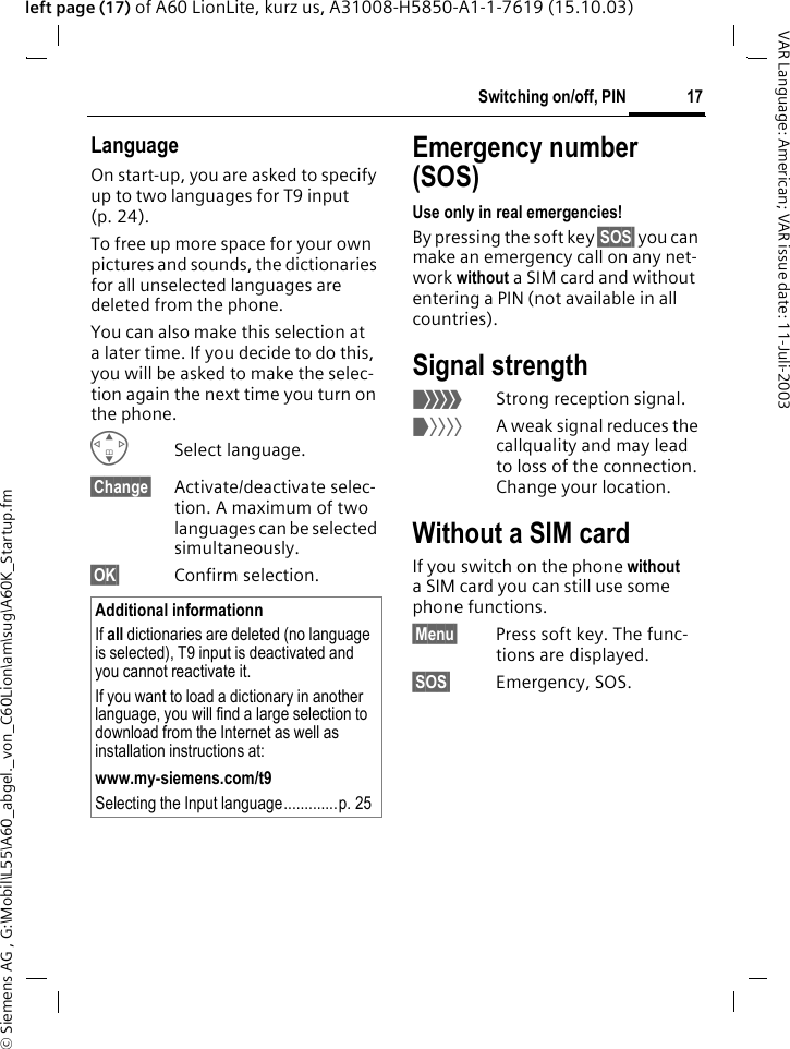 &copy; Siemens AG , G:\Mobil\L55\A60_abgel._von_C60Lion\am\sug\A60K_Startup.fm17Switching on/off, PINVAR Language: American; VAR issue date: 11-Juli-2003left page (17) of A60 LionLite, kurz us, A31008-H5850-A1-1-7619 (15.10.03)LanguageOn start-up, you are asked to specify up to two languages for T9 input (p. 24). To free up more space for your own pictures and sounds, the dictionaries for all unselected languages are deleted from the phone. You can also make this selection at a later time. If you decide to do this, you will be asked to make the selec-tion again the next time you turn on the phone. GSelect language.&sect;Change&sect; Activate/deactivate selec-tion. A maximum of two languages can be selected simultaneously.&sect;OK&sect; Confirm selection.Emergency number (SOS)Use only in real emergencies!By pressing the soft key &sect;SOS&sect; you can make an emergency call on any net-work without a SIM card and without entering a PIN (not available in all countries). Signal strength_Strong reception signal.^A weak signal reduces the callquality and may lead to loss of the connection. Change your location.Without a SIM cardIf you switch on the phone without a SIM card you can still use some phone functions.&sect;Menu&sect; Press soft key. The func-tions are displayed.&sect;SOS&sect; Emergency, SOS.Additional informationnIf all dictionaries are deleted (no language is selected), T9 input is deactivated and you cannot reactivate it.If you want to load a dictionary in another language, you will find a large selection to download from the Internet as well as installation instructions at: www.my-siemens.com/t9Selecting the Input language.............p. 25