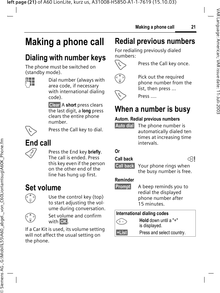 &copy; Siemens AG , G:\Mobil\L55\A60_abgel._von_C60Lion\am\sug\A60K_Phone.fm21Making a phone callVAR Language: American; VAR issue date: 11-Juli-2003left page (21) of A60 LionLite, kurz us, A31008-H5850-A1-1-7619 (15.10.03)Making a phone callDialing with number keysThe phone must be switched on (standby mode).JDial number (always with area code, if necessary with international dialing code). &sect;Clear&sect; A short press clears the last digit, a long press clears the entire phone number.APress the Call key to dial.End callBPress the End key briefly. The call is ended. Press this key even if the person on the other end of the line has hung up first.Set volumeEUse the control key (top) to start adjusting the vol-ume during conversation.GSet volume and confirm with &sect;OK&sect;.If a Car Kit is used, its volume setting will not affect the usual setting on the phone.Redial previous numbersFor redialing previously dialed numbers:APress the Call key once.GPick out the required phone number from the list, then press ...APress ....When a number is busyAutom. Redial previous numbers&sect;Auto dial&sect; The phone number is automatically dialed ten times at increasing time intervals.OrCall back b&sect;Call back&sect; Your phone rings when the busy number is free. Reminder&sect;Prompt&sect; A beep reminds you to redial the displayed phone number after 15 minutes.International dialing codes0Hold down until a "+" is displayed. &sect;+List&sect; Press and select country. 