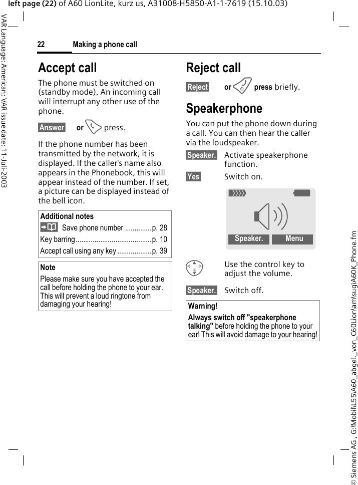 &copy; Siemens AG , G:\Mobil\L55\A60_abgel._von_C60Lion\am\sug\A60K_Phone.fmMaking a phone call22VAR Language: American; VAR issue date: 11-Juli-2003left page (22) of A60 LionLite, kurz us, A31008-H5850-A1-1-7619 (15.10.03)Accept callThe phone must be switched on (standby mode). An incoming call will interrupt any other use of the phone.&sect;Answer&sect; or A press.If the phone number has been transmitted by the network, it is displayed. If the caller's name also appears in the Phonebook, this will appear instead of the number. If set, a picture can be displayed instead of the bell icon.Reject call&sect;Reject&sect; or B press briefly.SpeakerphoneYou can put the phone down during a call. You can then hear the caller via the loudspeaker. &sect;Speaker.&sect; Activate speakerphone function.&sect;Yes&sect; Switch on.GUse the control key to adjust the volume.&sect;Speaker.&sect; Switch off.Additional notesSave phone number ..............p. 28Key barring........................................p. 10Accept call using any key ..................p. 39NotePlease make sure you have accepted the call before holding the phone to your ear. This will prevent a loud ringtone from damaging your hearing! Warning!Always switch off "speakerphone talking" before holding the phone to your ear! This will avoid damage to your hearing!_gSpeaker.  Menu