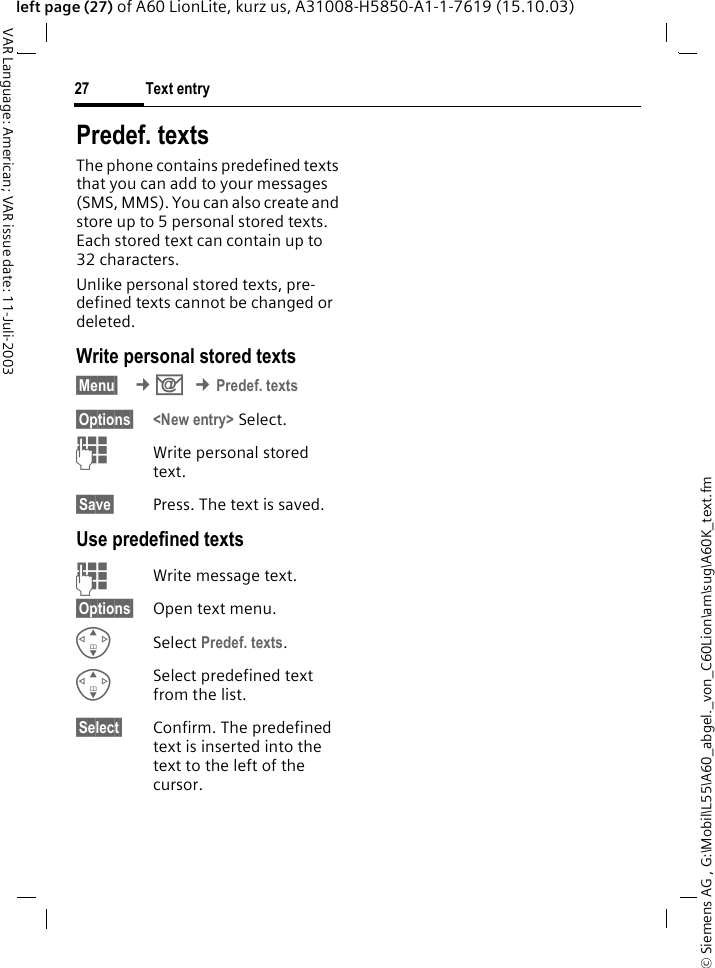 &copy; Siemens AG , G:\Mobil\L55\A60_abgel._von_C60Lion\am\sug\A60K_text.fmText entry27VAR Language: American; VAR issue date: 11-Juli-2003left page (27) of A60 LionLite, kurz us, A31008-H5850-A1-1-7619 (15.10.03)Predef. textsThe phone contains predefined texts that you can add to your messages (SMS, MMS). You can also create and store up to 5 personal stored texts. Each stored text can contain up to 32 characters.Unlike personal stored texts, pre-defined texts cannot be changed or deleted.Write personal stored texts&sect;Menu&sect;  &cent;] &cent;Predef. texts&sect;Options&sect; <New entry> Select.JWrite personal stored text.&sect;Save&sect; Press. The text is saved. Use predefined textsJWrite message text.&sect;Options&sect; Open text menu.GSelect Predef. texts. GSelect predefined text from the list.&sect;Select&sect; Confirm. The predefined text is inserted into the text to the left of the cursor.