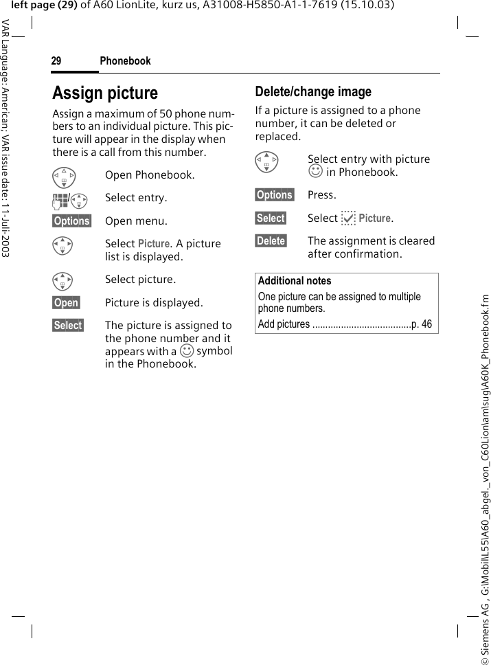 &copy; Siemens AG , G:\Mobil\L55\A60_abgel._von_C60Lion\am\sug\A60K_Phonebook.fmPhonebook29VAR Language: American; VAR issue date: 11-Juli-2003left page (29) of A60 LionLite, kurz us, A31008-H5850-A1-1-7619 (15.10.03)Assign pictureAssign a maximum of 50 phone num-bers to an individual picture. This pic-ture will appear in the display when there is a call from this number.FOpen Phonebook.J/ISelect entry.&sect;Options&sect; Open menu.ISelect Picture. A picture list is displayed.ISelect picture.&sect;Open&sect; Picture is displayed.&sect;Select&sect; The picture is assigned to the phone number and it appears with a &rsaquo; symbol in the Phonebook.Delete/change image If a picture is assigned to a phone number, it can be deleted or replaced.GSelect entry with picture &rsaquo; in Phonebook.&sect;Options&sect; Press.&sect;Select&sect; Select p Picture.&sect;Delete&sect; The assignment is cleared after confirmation.Additional notesOne picture can be assigned to multiple phone numbers.Add pictures ......................................p. 46