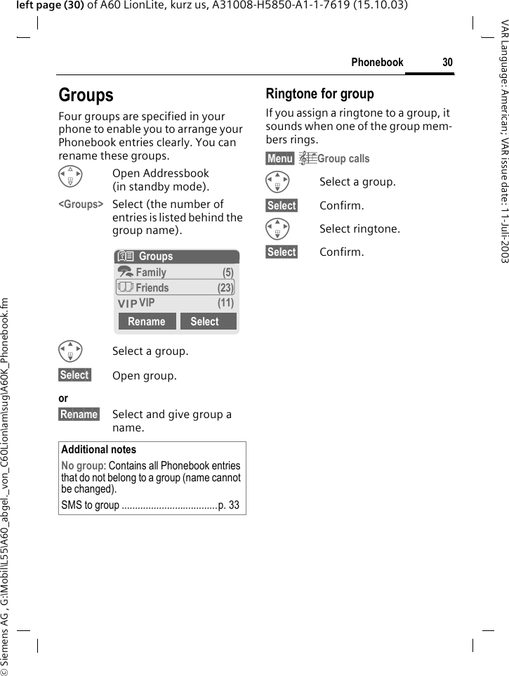 &copy; Siemens AG , G:\Mobil\L55\A60_abgel._von_C60Lion\am\sug\A60K_Phonebook.fm30PhonebookVAR Language: American; VAR issue date: 11-Juli-2003left page (30) of A60 LionLite, kurz us, A31008-H5850-A1-1-7619 (15.10.03)GroupsFour groups are specified in your phone to enable you to arrange your Phonebook entries clearly. You can rename these groups.HOpen Addressbook (in standby mode).<Groups> Select (the number of entries is listed behind the group name). ISelect a group.&sect;Select  Open group.or&sect;Rename&sect; Select and give group a name.Ringtone for groupIf you assign a ringtone to a group, it sounds when one of the group mem-bers rings. &sect;Menu&sect; &ccedil;Group callsISelect a group.&sect;Select&sect; Confirm.ISelect ringtone.&sect;Select&sect; Confirm.Additional notesNo group: Contains all Phonebook entries that do not belong to a group (name cannot be changed).SMS to group ....................................p. 33N  Groupst Family (5)&Atilde; Friends (23)&Aring; VIP (11)Rename Select