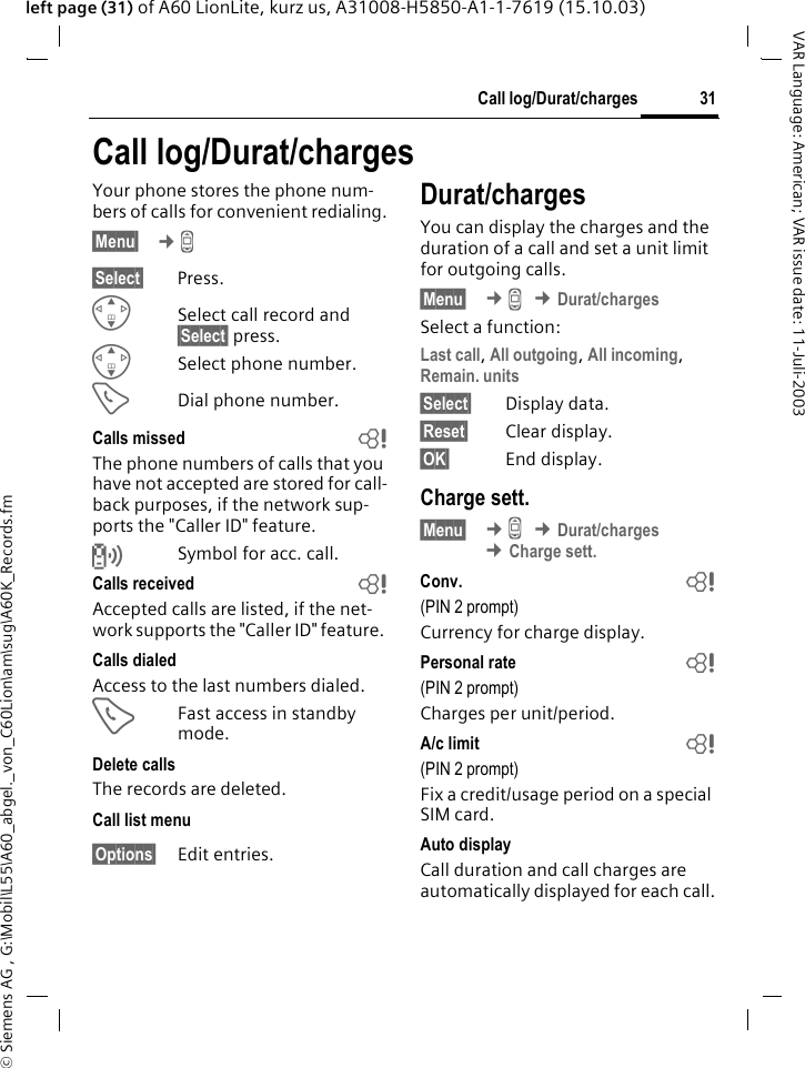 &copy; Siemens AG , G:\Mobil\L55\A60_abgel._von_C60Lion\am\sug\A60K_Records.fm31Call log/Durat/chargesVAR Language: American; VAR issue date: 11-Juli-2003left page (31) of A60 LionLite, kurz us, A31008-H5850-A1-1-7619 (15.10.03)Call log/Durat/chargesYour phone stores the phone num-bers of calls for convenient redialing.&sect;Menu&sect;  &cent;Z &sect;Select&sect; Press.GSelect call record and &sect;Select&sect; press.GSelect phone number.ADial phone number.Calls missed bThe phone numbers of calls that you have not accepted are stored for call-back purposes, if the network sup-ports the "Caller ID" feature.Symbol for acc. call. Calls received bAccepted calls are listed, if the net-work supports the "Caller ID" feature. Calls dialedAccess to the last numbers dialed.AFast access in standby mode.Delete callsThe records are deleted. Call list menu&sect;Options&sect; Edit entries.Durat/chargesYou can display the charges and the duration of a call and set a unit limit for outgoing calls.&sect;Menu&sect;  &cent;Z &cent;Durat/chargesSelect a function:Last call, All outgoing, All incoming, Remain. units&sect;Select&sect; Display data.&sect;Reset&sect; Clear display.&sect;OK&sect; End display.Charge sett.&sect;Menu&sect;  &cent;Z &cent;Durat/charges &cent;Charge sett.Conv.  b(PIN 2 prompt)Currency for charge display.Personal rate  b(PIN 2 prompt)Charges per unit/period.A/c limit  b(PIN 2 prompt)Fix a credit/usage period on a special SIM card.Auto displayCall duration and call charges are automatically displayed for each call.