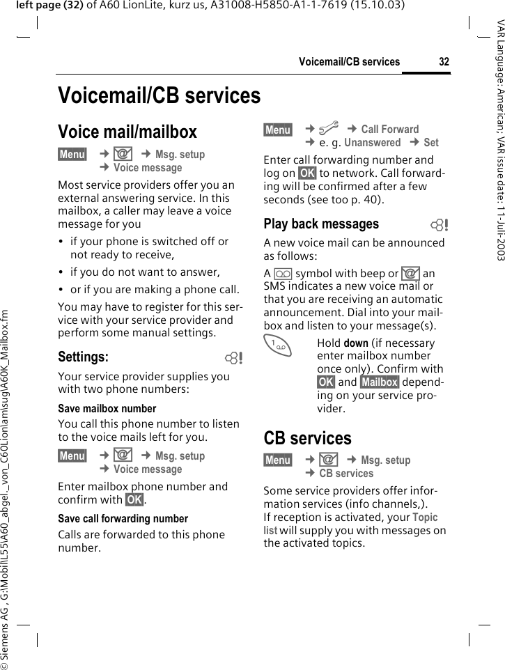 &copy; Siemens AG , G:\Mobil\L55\A60_abgel._von_C60Lion\am\sug\A60K_Mailbox.fm32Voicemail/CB servicesVAR Language: American; VAR issue date: 11-Juli-2003left page (32) of A60 LionLite, kurz us, A31008-H5850-A1-1-7619 (15.10.03)Voicemail/CB servicesVoice mail/mailbox&sect;Menu&sect;  &cent;] &cent;Msg. setup &cent;Voice messageMost service providers offer you an external answering service. In this mailbox, a caller may leave a voice message for you&bull; if your phone is switched off or not ready to receive,&bull; if you do not want to answer,&bull; or if you are making a phone call.You may have to register for this ser-vice with your service provider and perform some manual settings. Settings: bYour service provider supplies you with two phone numbers:Save mailbox numberYou call this phone number to listen to the voice mails left for you. &sect;Menu&sect;  &cent;] &cent;Msg. setup &cent;Voice messageEnter mailbox phone number and confirm with &sect;OK&sect;.Save call forwarding numberCalls are forwarded to this phone number. &sect;Menu&sect;  &cent;m &cent;Call Forward &cent;e. g. Unanswered &cent;SetEnter call forwarding number and log on &sect;OK&sect; to network. Call forward-ing will be confirmed after a few seconds (see too p. 40).Play back messages bA new voice mail can be announced as follows:A \ symbol with beep or ] an SMS indicates a new voice mail or that you are receiving an automatic announcement. Dial into your mail-box and listen to your message(s).1Hold down (if necessary enter mailbox number once only). Confirm with &sect;OK&sect; and &sect;Mailbox&sect; depend-ing on your service pro-vider.CB services&sect;Menu&sect;  &cent;] &cent;Msg. setup &cent;CB servicesSome service providers offer infor-mation services (info channels,). If reception is activated, your Topic list will supply you with messages on the activated topics. 