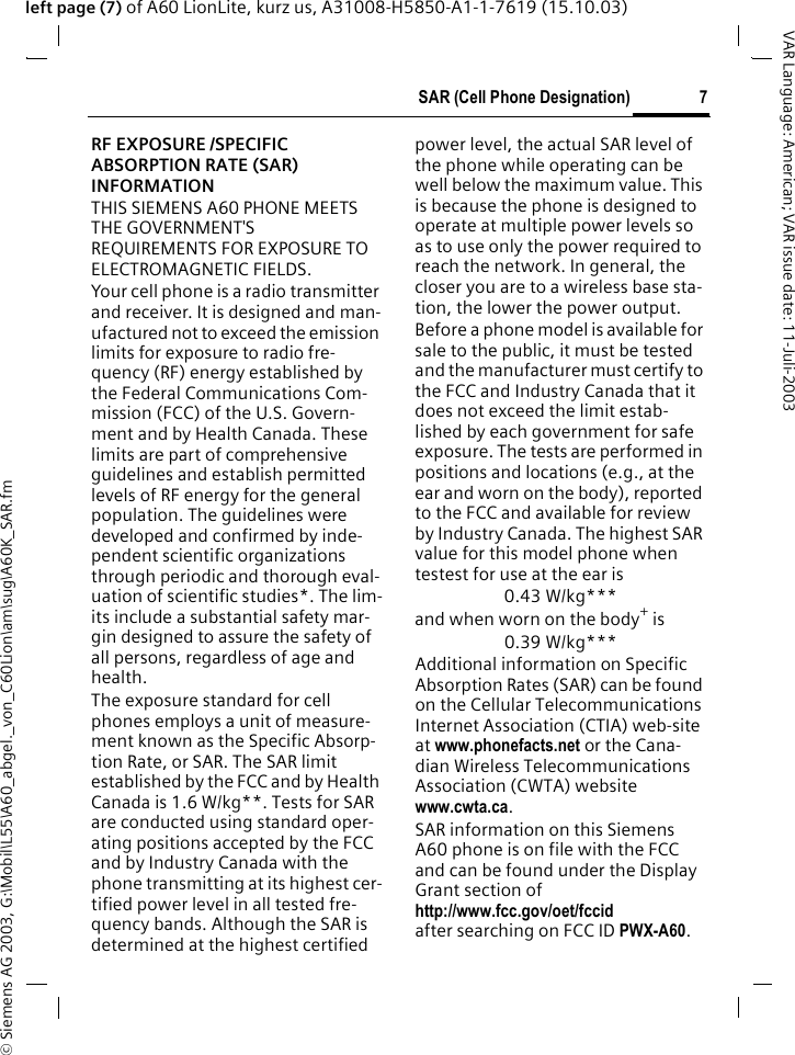 &copy; Siemens AG 2003, G:\Mobil\L55\A60_abgel._von_C60Lion\am\sug\A60K_SAR.fm7SAR (Cell Phone Designation)VAR Language: American; VAR issue date: 11-Juli-2003left page (7) of A60 LionLite, kurz us, A31008-H5850-A1-1-7619 (15.10.03)SAR (Cell Phone Designation)RF EXPOSURE /SPECIFIC ABSORPTION RATE (SAR) INFORMATIONTHIS SIEMENS A60 PHONE MEETS THE GOVERNMENT'S REQUIREMENTS FOR EXPOSURE TO ELECTROMAGNETIC FIELDS.Your cell phone is a radio transmitter and receiver. It is designed and man-ufactured not to exceed the emission limits for exposure to radio fre-quency (RF) energy established by the Federal Communications Com-mission (FCC) of the U.S. Govern-ment and by Health Canada. These limits are part of comprehensive guidelines and establish permitted levels of RF energy for the general population. The guidelines were developed and confirmed by inde-pendent scientific organizations through periodic and thorough eval-uation of scientific studies*. The lim-its include a substantial safety mar-gin designed to assure the safety of all persons, regardless of age and health.The exposure standard for cell phones employs a unit of measure-ment known as the Specific Absorp-tion Rate, or SAR. The SAR limit established by the FCC and by Health Canada is 1.6 W/kg**. Tests for SAR are conducted using standard oper-ating positions accepted by the FCC and by Industry Canada with the phone transmitting at its highest cer-tified power level in all tested fre-quency bands. Although the SAR is determined at the highest certified power level, the actual SAR level of the phone while operating can be well below the maximum value. This is because the phone is designed to operate at multiple power levels so as to use only the power required to reach the network. In general, the closer you are to a wireless base sta-tion, the lower the power output. Before a phone model is available for sale to the public, it must be tested and the manufacturer must certify to the FCC and Industry Canada that it does not exceed the limit estab-lished by each government for safe exposure. The tests are performed in positions and locations (e.g., at the ear and worn on the body), reported to the FCC and available for review by Industry Canada. The highest SAR value for this model phone when testest for use at the ear is0.43 W/kg***and when worn on the body+ is0.39 W/kg***Additional information on Specific Absorption Rates (SAR) can be found on the Cellular Telecommunications Internet Association (CTIA) web-site at www.phonefacts.net or the Cana-dian Wireless Telecommunications Association (CWTA) website www.cwta.ca. SAR information on this Siemens A60 phone is on file with the FCC and can be found under the Display Grant section of http://www.fcc.gov/oet/fccid after searching on FCC ID PWX-A60.