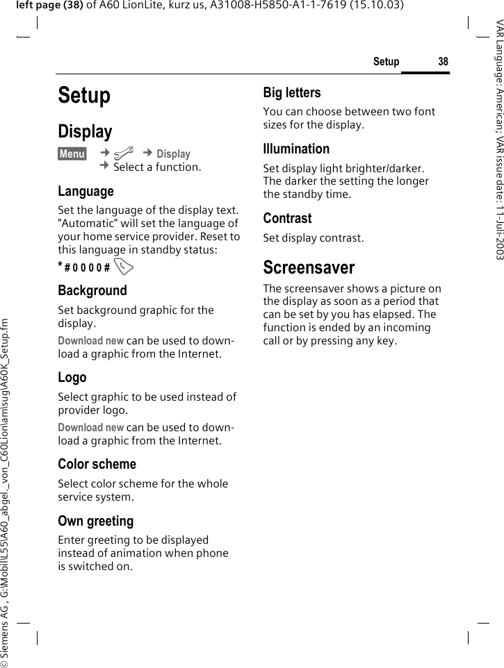 &copy; Siemens AG , G:\Mobil\L55\A60_abgel._von_C60Lion\am\sug\A60K_Setup.fm38SetupVAR Language: American; VAR issue date: 11-Juli-2003left page (38) of A60 LionLite, kurz us, A31008-H5850-A1-1-7619 (15.10.03)SetupDisplay&sect;Menu&sect;  &cent;m &cent;Display &cent;Select a function.LanguageSet the language of the display text. "Automatic" will set the language of your home service provider. Reset to this language in standby status:* # 0 0 0 0 # ABackgroundSet background graphic for the display.Download new can be used to down-load a graphic from the Internet.LogoSelect graphic to be used instead of provider logo.Download new can be used to down-load a graphic from the Internet.Color schemeSelect color scheme for the whole service system.Own greetingEnter greeting to be displayed instead of animation when phone is switched on.Big lettersYou can choose between two font sizes for the display.IlluminationSet display light brighter/darker. The darker the setting the longer the standby time.ContrastSet display contrast. ScreensaverThe screensaver shows a picture on the display as soon as a period that can be set by you has elapsed. The function is ended by an incoming call or by pressing any key. 