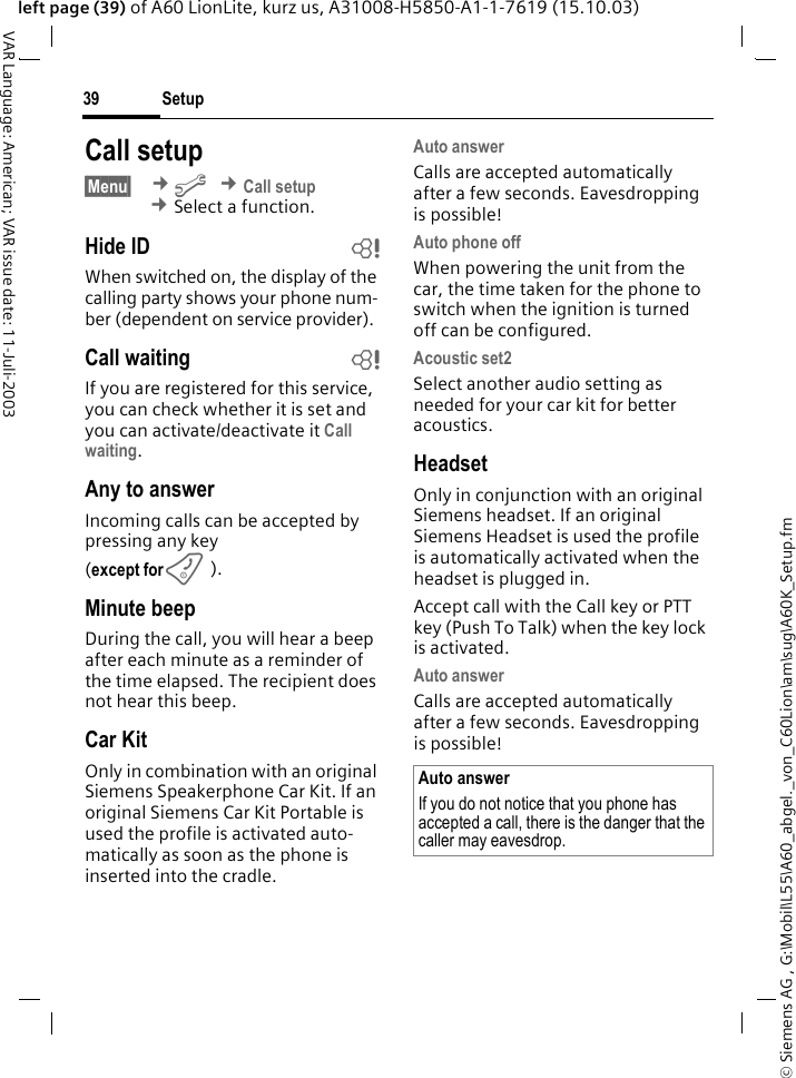 &copy; Siemens AG , G:\Mobil\L55\A60_abgel._von_C60Lion\am\sug\A60K_Setup.fmSetup39VAR Language: American; VAR issue date: 11-Juli-2003left page (39) of A60 LionLite, kurz us, A31008-H5850-A1-1-7619 (15.10.03)Call setup&sect;Menu&sect;  &cent;m &cent;Call setup &cent;Select a function.Hide ID bWhen switched on, the display of the calling party shows your phone num-ber (dependent on service provider).Call waiting bIf you are registered for this service, you can check whether it is set and you can activate/deactivate it Call waiting.Any to answerIncoming calls can be accepted by pressing any key(except for B).Minute beepDuring the call, you will hear a beep after each minute as a reminder of the time elapsed. The recipient does not hear this beep.Car KitOnly in combination with an original Siemens Speakerphone Car Kit. If an original Siemens Car Kit Portable is used the profile is activated auto-matically as soon as the phone is inserted into the cradle.Auto answerCalls are accepted automatically after a few seconds. Eavesdropping is possible!Auto phone offWhen powering the unit from the car, the time taken for the phone to switch when the ignition is turned off can be configured.Acoustic set2Select another audio setting as needed for your car kit for better acoustics.HeadsetOnly in conjunction with an original Siemens headset. If an original Siemens Headset is used the profile is automatically activated when the headset is plugged in. Accept call with the Call key or PTT key (Push To Talk) when the key lock is activated.Auto answerCalls are accepted automatically after a few seconds. Eavesdropping is possible!Auto answerIf you do not notice that you phone has accepted a call, there is the danger that the caller may eavesdrop.