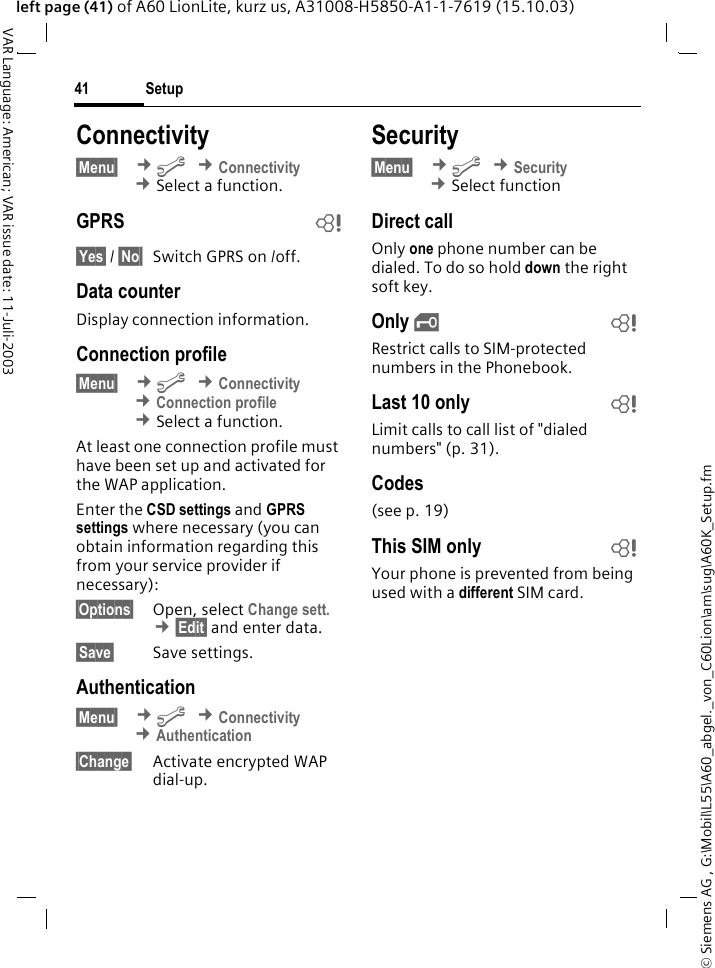 &copy; Siemens AG , G:\Mobil\L55\A60_abgel._von_C60Lion\am\sug\A60K_Setup.fmSetup41VAR Language: American; VAR issue date: 11-Juli-2003left page (41) of A60 LionLite, kurz us, A31008-H5850-A1-1-7619 (15.10.03)Connectivity &sect;Menu&sect;  &cent;m &cent;Connectivity &cent;Select a function.GPRS b&sect;Yes&sect; / &sect;No&sect; Switch GPRS on /off.Data counterDisplay connection information.Connection profile&sect;Menu&sect;  &cent;m &cent;Connectivity &cent;Connection profile &cent;Select a function.At least one connection profile must have been set up and activated for the WAP application. Enter the CSD settings and GPRS settings where necessary (you can obtain information regarding this from your service provider if necessary):&sect;Options&sect; Open, select Change sett. &cent;&sect;Edit&sect; and enter data.&sect;Save&sect; Save settings.Authentication&sect;Menu&sect;  &cent;m &cent;Connectivity &cent;Authentication&sect;Change&sect; Activate encrypted WAP dial-up.Security&sect;Menu&sect;  &cent;m &cent;Security  &cent;Select functionDirect callOnly one phone number can be dialed. To do so hold down the right soft key.Only &sbquo;bRestrict calls to SIM-protected numbers in the Phonebook.Last 10 only bLimit calls to call list of "dialed numbers" (p. 31).Codes(see p. 19)This SIM only bYour phone is prevented from being used with a different SIM card.