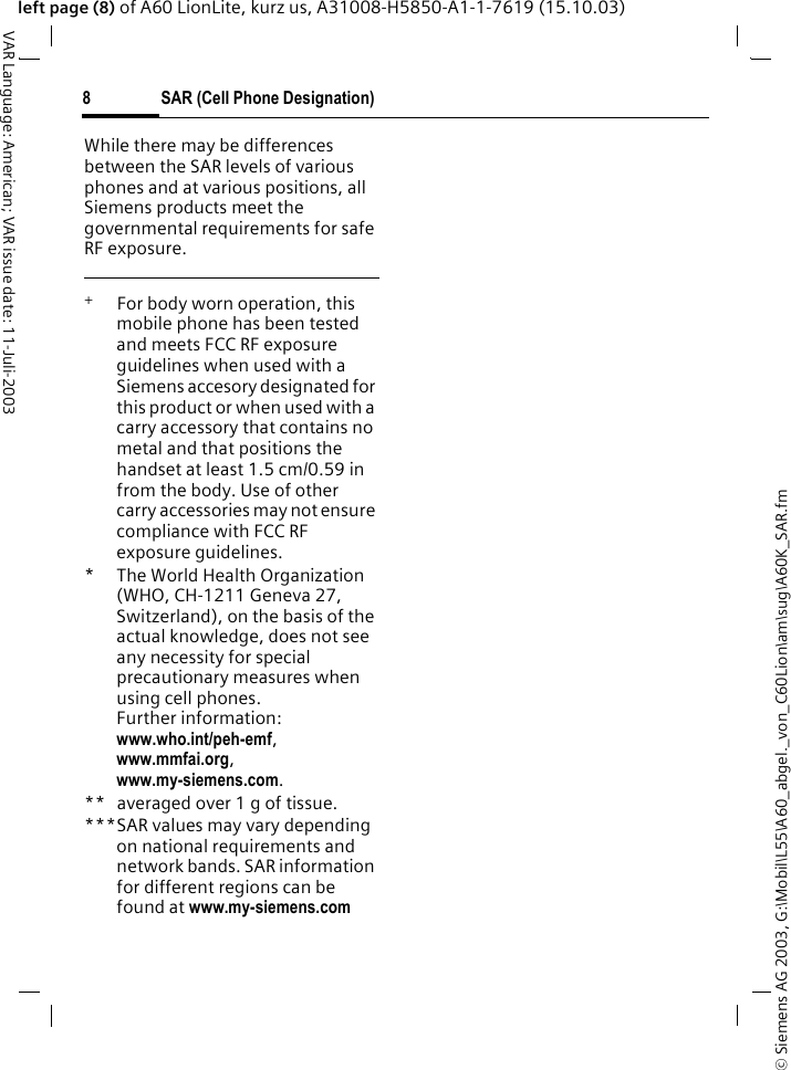 &copy; Siemens AG 2003, G:\Mobil\L55\A60_abgel._von_C60Lion\am\sug\A60K_SAR.fmSAR (Cell Phone Designation)8VAR Language: American; VAR issue date: 11-Juli-2003left page (8) of A60 LionLite, kurz us, A31008-H5850-A1-1-7619 (15.10.03)While there may be differences between the SAR levels of various phones and at various positions, all Siemens products meet the governmental requirements for safe RF exposure. +  For body worn operation, this mobile phone has been tested and meets FCC RF exposure guidelines when used with a Siemens accesory designated for this product or when used with a carry accessory that contains no metal and that positions the handset at least 1.5 cm/0.59 in from the body. Use of other carry accessories may not ensure compliance with FCC RF exposure guidelines.* The World Health Organization (WHO, CH-1211 Geneva 27, Switzerland), on the basis of the actual knowledge, does not see any necessity for special precautionary measures when using cell phones.Further information: www.who.int/peh-emf, www.mmfai.org, www.my-siemens.com.** averaged over 1 g of tissue.***SAR values may vary depending on national requirements and network bands. SAR information for different regions can be found at www.my-siemens.com