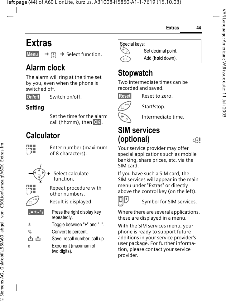 &copy; Siemens AG , G:\Mobil\L55\A60_abgel._von_C60Lion\am\sug\A60K_Extras.fm44ExtrasVAR Language: American; VAR issue date: 11-Juli-2003left page (44) of A60 LionLite, kurz us, A31008-H5850-A1-1-7619 (15.10.03)Extras&sect;Menu&sect;  &cent;y &cent;Select function.Alarm clockThe alarm will ring at the time set by you, even when the phone is switched off. &sect;On/off&sect; Switch on/off.SettingSet the time for the alarm call (hh:mm), then &sect;OK&sect;.CalculatorJEnter number (maximum of 8 characters). JRepeat procedure with other numbers.Result is displayed. StopwatchTwo intermediate times can be recorded and saved.&sect;Reset&sect; Reset to zero.Start/stop.*Intermediate time.SIM services (optional) bYour service provider may offer special applications such as mobile banking, share prices, etc. via the SIM card.If you have such a SIM card, the SIM services will appear in the main menu under "Extras" or directly above the control key (on the left).}Symbol for SIM services.Where there are several applications, these are displayed in a menu.With the SIM services menu, your phone is ready to support future additions in your service provider's user package. For further informa-tion, please contact your service provider.Select calculate function.&sect;.&sect;=&sect;+&sect;-&sect;*&sect;/&sect; Press the right display key repeatedly.&plusmn;Toggle between "+" and "&ndash;".%Convert to percent.&Iuml;, &ETH;Save, recall number, call up.eExponent (maximum of two digits).I+&mdash;/xSpecial keys:*Set decimal point.0Add (hold down).