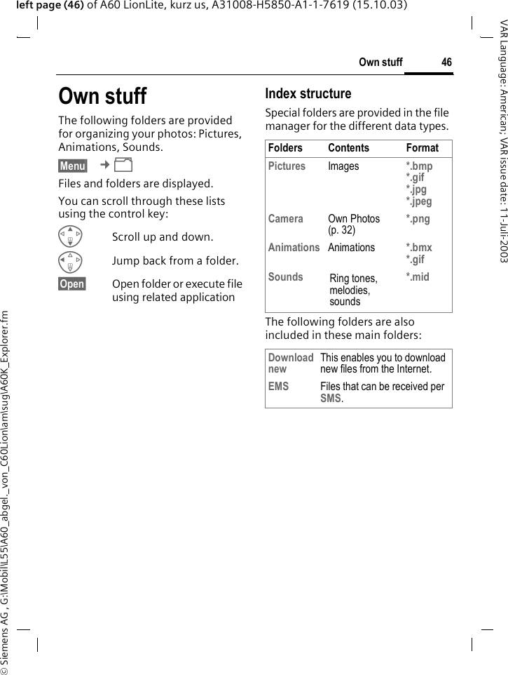 &copy; Siemens AG , G:\Mobil\L55\A60_abgel._von_C60Lion\am\sug\A60K_Explorer.fm46Own stuffVAR Language: American; VAR issue date: 11-Juli-2003left page (46) of A60 LionLite, kurz us, A31008-H5850-A1-1-7619 (15.10.03)Own stuffThe following folders are provided for organizing your photos: Pictures, Animations, Sounds.&sect;Menu&sect;  &cent;&Ntilde; Files and folders are displayed. You can scroll through these lists using the control key:GScroll up and down.CJump back from a folder.&sect;Open&sect; Open folder or execute file using related application Index structureSpecial folders are provided in the file manager for the different data types.The following folders are also included in these main folders:Folders Contents FormatPictures Images *.bmp*.gif*.jpg*.jpeg Camera Own Photos (p. 32)*.pngAnimations Animations *.bmx*.gif Sounds Ring tones, melodies, sounds*.midDownload new This enables you to download new files from the Internet.EMS Files that can be received per SMS.
