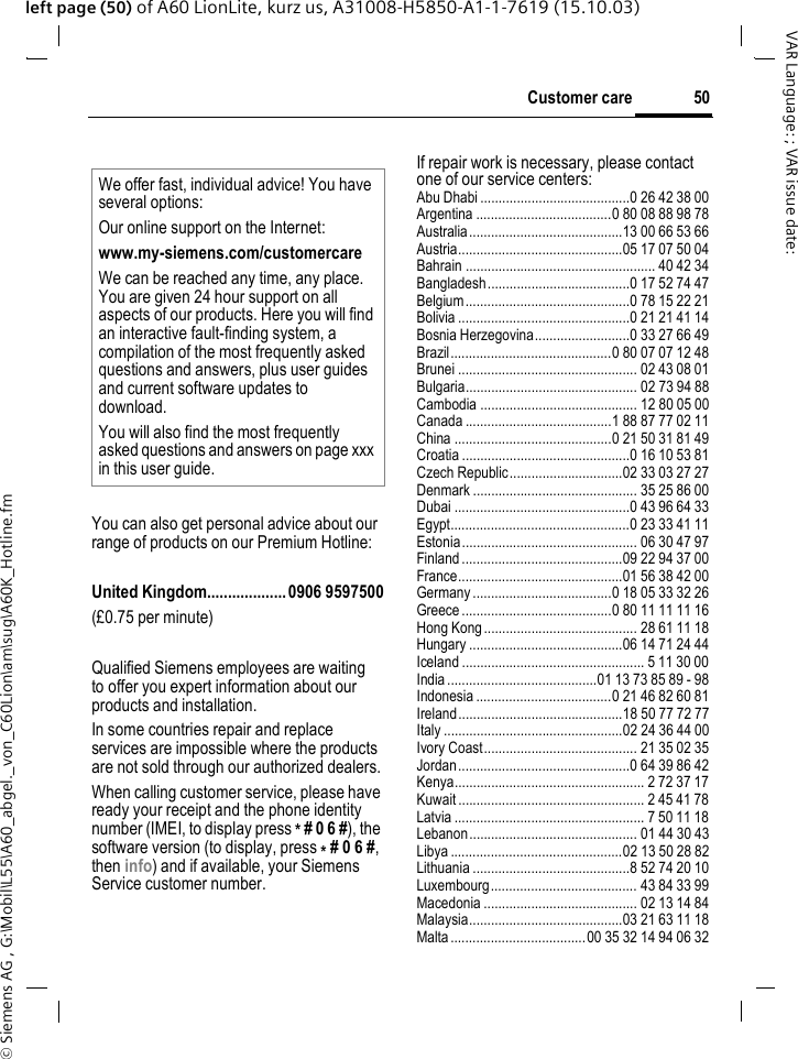 &copy; Siemens AG , G:\Mobil\L55\A60_abgel._von_C60Lion\am\sug\A60K_Hotline.fm50Customer careVAR Language: ; VAR issue date: left page (50) of A60 LionLite, kurz us, A31008-H5850-A1-1-7619 (15.10.03)Customer careYou can also get personal advice about our range of products on our Premium Hotline:United Kingdom...................0906 9597500(&pound;0.75 per minute)Qualified Siemens employees are waiting to offer you expert information about our products and installation.In some countries repair and replace services are impossible where the products are not sold through our authorized dealers.When calling customer service, please have ready your receipt and the phone identity number (IMEI, to display press * # 0 6 #), the software version (to display, press * # 0 6 #, then info) and if available, your Siemens Service customer number.If repair work is necessary, please contact one of our service centers:Abu Dhabi .........................................0 26 42 38 00Argentina .....................................0 80 08 88 98 78Australia..........................................13 00 66 53 66Austria.............................................05 17 07 50 04Bahrain .................................................... 40 42 34Bangladesh.......................................0 17 52 74 47Belgium.............................................0 78 15 22 21Bolivia ...............................................0 21 21 41 14Bosnia Herzegovina..........................0 33 27 66 49Brazil............................................0 80 07 07 12 48Brunei ................................................. 02 43 08 01Bulgaria............................................... 02 73 94 88Cambodia ........................................... 12 80 05 00Canada ........................................1 88 87 77 02 11China ...........................................0 21 50 31 81 49Croatia ..............................................0 16 10 53 81Czech Republic...............................02 33 03 27 27Denmark ............................................. 35 25 86 00Dubai ................................................0 43 96 64 33Egypt.................................................0 23 33 41 11Estonia................................................ 06 30 47 97Finland ............................................09 22 94 37 00France.............................................01 56 38 42 00Germany ......................................0 18 05 33 32 26Greece .........................................0 80 11 11 11 16Hong Kong.......................................... 28 61 11 18Hungary ..........................................06 14 71 24 44Iceland .................................................. 5 11 30 00India .........................................01 13 73 85 89 - 98Indonesia .....................................0 21 46 82 60 81Ireland.............................................18 50 77 72 77Italy .................................................02 24 36 44 00Ivory Coast.......................................... 21 35 02 35Jordan...............................................0 64 39 86 42Kenya.................................................... 2 72 37 17Kuwait ................................................... 2 45 41 78Latvia .................................................... 7 50 11 18Lebanon.............................................. 01 44 30 43Libya ...............................................02 13 50 28 82Lithuania ...........................................8 52 74 20 10Luxembourg........................................ 43 84 33 99Macedonia .......................................... 02 13 14 84Malaysia..........................................03 21 63 11 18Malta .....................................00 35 32 14 94 06 32We offer fast, individual advice! You have several options:Our online support on the Internet:www.my-siemens.com/customercareWe can be reached any time, any place. You are given 24 hour support on all aspects of our products. Here you will find an interactive fault-finding system, a compilation of the most frequently asked questions and answers, plus user guides and current software updates to download.You will also find the most frequently asked questions and answers on page xxx in this user guide.