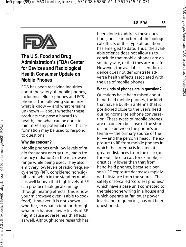 &copy; Siemens AG , G:\Mobil\L55\A60_abgel._von_C60Lion\am\sug\A60K_FDA.fm55U.S. FDAVAR Language: American; VAR issue date: 11-Juli-2003left page (55) of A60 LionLite, kurz us, A31008-H5850-A1-1-7619 (15.10.03)U.S. FDAThe U.S. Food and Drug Administration's (FDA) Center for Devices and Radiological Health Consumer Update on Mobile PhonesFDA has been receiving inquiries about the safety of mobile phones, including cellular phones and PCS phones. The following summarizes what is know &mdash; and what remains unknown &mdash; about whether these products can pose a hazard to health, and what can be done to minimize any potential risk. This in-formation may be used to respond to questions.Why the concern?Mobile phones emit low levels of ra-dio frequency energy (i.e., radio fre-quency radiation) in the microwave range while being used. They also emit very low levels of radio frequen-cy energy (RF), considered non-sig-nificant, when in the stand-by mode. It is well known that high levels of RF can produce biological damage through heating effects (this is how your microwave oven is able to cook food). However, it is not known whether, to what extent, or through what mechanism, lower levels of RF might cause adverse health effects as well. Although some research has been done to address these ques-tions, no clear picture of the biologi-cal effects of this type of radiation has emerged to date. Thus, the avail-able science does not allow us to conclude that mobile phones are ab-solutely safe, or that they are unsafe. However, the available scientific evi-dence does not demonstrate ad-verse health effects associated with the use of mobile phones.What kinds of phones are in question?Questions have been raised about hand-held mobile phones, the kind that have a built-in antenna that is positioned close to the user's head during normal telephone conversa-tion. These types of mobile phones are of concern because of the short distance between the phone's an-tenna &mdash; the primary source of the RF &mdash; and the person's head. The ex-posure to RF from mobile phones in which the antenna is located at greater distances from the user (on the outside of a car, for example) is drastically lower than that from hand-held phones, because a per-son's RF exposure decreases rapidly with distance from the source. The safety of so-called &ldquo;cordless phones,&rdquo; which have a base unit connected to the telephone wiring in a house and which operate at far lower power levels and frequencies, has not been questioned.