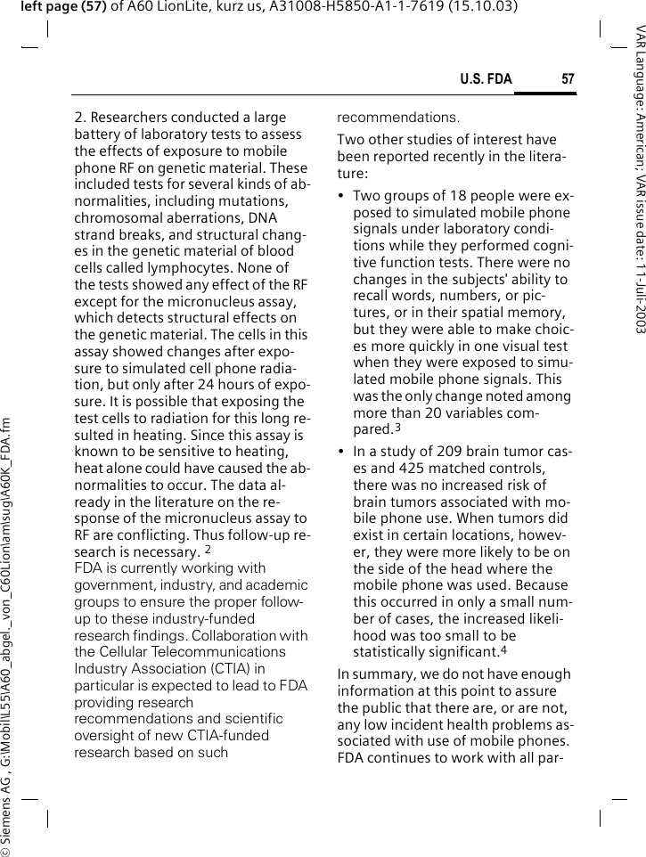 &copy; Siemens AG , G:\Mobil\L55\A60_abgel._von_C60Lion\am\sug\A60K_FDA.fm57U.S. FDAVAR Language: American; VAR issue date: 11-Juli-2003left page (57) of A60 LionLite, kurz us, A31008-H5850-A1-1-7619 (15.10.03)2. Researchers conducted a large battery of laboratory tests to assess the effects of exposure to mobile phone RF on genetic material. These included tests for several kinds of ab-normalities, including mutations, chromosomal aberrations, DNA strand breaks, and structural chang-es in the genetic material of blood cells called lymphocytes. None of the tests showed any effect of the RF except for the micronucleus assay, which detects structural effects on the genetic material. The cells in this assay showed changes after expo-sure to simulated cell phone radia-tion, but only after 24 hours of expo-sure. It is possible that exposing the test cells to radiation for this long re-sulted in heating. Since this assay is known to be sensitive to heating, heat alone could have caused the ab-normalities to occur. The data al-ready in the literature on the re-sponse of the micronucleus assay to RF are conflicting. Thus follow-up re-search is necessary. 2FDA is currently working with government, industry, and academic groups to ensure the proper follow-up to these industry-funded research findings. Collaboration with the Cellular Telecommunications Industry Association (CTIA) in particular is expected to lead to FDA providing research recommendations and scientific oversight of new CTIA-funded research based on such recommendations.Two other studies of interest have been reported recently in the litera-ture:&bull; Two groups of 18 people were ex-posed to simulated mobile phone signals under laboratory condi-tions while they performed cogni-tive function tests. There were no changes in the subjects' ability to recall words, numbers, or pic-tures, or in their spatial memory, but they were able to make choic-es more quickly in one visual test when they were exposed to simu-lated mobile phone signals. This was the only change noted among more than 20 variables com-pared.3&bull; In a study of 209 brain tumor cas-es and 425 matched controls, there was no increased risk of brain tumors associated with mo-bile phone use. When tumors did exist in certain locations, howev-er, they were more likely to be on the side of the head where the mobile phone was used. Because this occurred in only a small num-ber of cases, the increased likeli-hood was too small to be statistically significant.4In summary, we do not have enough information at this point to assure the public that there are, or are not, any low incident health problems as-sociated with use of mobile phones. FDA continues to work with all par-