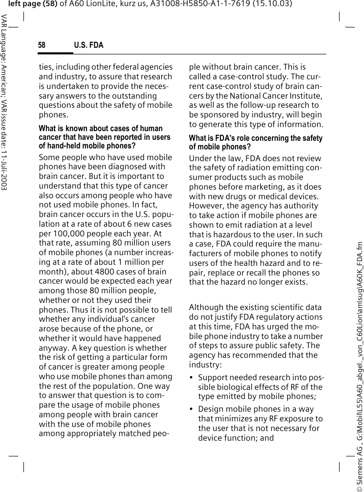 &copy; Siemens AG , G:\Mobil\L55\A60_abgel._von_C60Lion\am\sug\A60K_FDA.fmU.S. FDA58VAR Language: American; VAR issue date: 11-Juli-2003left page (58) of A60 LionLite, kurz us, A31008-H5850-A1-1-7619 (15.10.03)ties, including other federal agencies and industry, to assure that research is undertaken to provide the neces-sary answers to the outstanding questions about the safety of mobile phones.What is known about cases of human cancer that have been reported in users of hand-held mobile phones?Some people who have used mobile phones have been diagnosed with brain cancer. But it is important to understand that this type of cancer also occurs among people who have not used mobile phones. In fact, brain cancer occurs in the U.S. popu-lation at a rate of about 6 new cases per 100,000 people each year. At that rate, assuming 80 million users of mobile phones (a number increas-ing at a rate of about 1 million per month), about 4800 cases of brain cancer would be expected each year among those 80 million people, whether or not they used their phones. Thus it is not possible to tell whether any individual's cancer arose because of the phone, or whether it would have happened anyway. A key question is whether the risk of getting a particular form of cancer is greater among people who use mobile phones than among the rest of the population. One way to answer that question is to com-pare the usage of mobile phones among people with brain cancer with the use of mobile phones among appropriately matched peo-ple without brain cancer. This is called a case-control study. The cur-rent case-control study of brain can-cers by the National Cancer Institute, as well as the follow-up research to be sponsored by industry, will begin to generate this type of information.What is FDA's role concerning the safety of mobile phones?Under the law, FDA does not review the safety of radiation emitting con-sumer products such as mobile phones before marketing, as it does with new drugs or medical devices. However, the agency has authority to take action if mobile phones are shown to emit radiation at a level that is hazardous to the user. In such a case, FDA could require the manu-facturers of mobile phones to notify users of the health hazard and to re-pair, replace or recall the phones so that the hazard no longer exists. Although the existing scientific data do not justify FDA regulatory actions at this time, FDA has urged the mo-bile phone industry to take a number of steps to assure public safety. The agency has recommended that the industry:&bull; Support needed research into pos-sible biological effects of RF of the type emitted by mobile phones;&bull; Design mobile phones in a way that minimizes any RF exposure to the user that is not necessary for device function; and