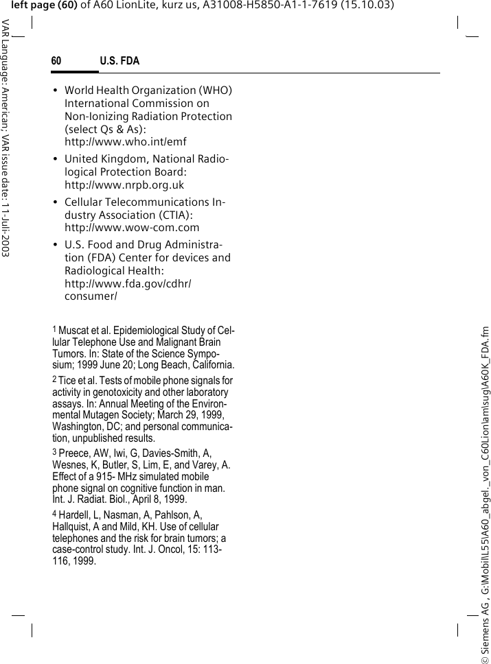 &copy; Siemens AG , G:\Mobil\L55\A60_abgel._von_C60Lion\am\sug\A60K_FDA.fmU.S. FDA60VAR Language: American; VAR issue date: 11-Juli-2003left page (60) of A60 LionLite, kurz us, A31008-H5850-A1-1-7619 (15.10.03)&bull; World Health Organization (WHO) International Commission on Non-Ionizing Radiation Protection (select Qs &amp; As): http://www.who.int/emf&bull; United Kingdom, National Radio-logical Protection Board: http://www.nrpb.org.uk&bull; Cellular Telecommunications In-dustry Association (CTIA): http://www.wow-com.com&bull; U.S. Food and Drug Administra-tion (FDA) Center for devices and Radiological Health: http://www.fda.gov/cdhr/consumer/1 Muscat et al. Epidemiological Study of Cel-lular Telephone Use and Malignant Brain Tumors. In: State of the Science Sympo-sium; 1999 June 20; Long Beach, California.2 Tice et al. Tests of mobile phone signals for activity in genotoxicity and other laboratory assays. In: Annual Meeting of the Environ-mental Mutagen Society; March 29, 1999, Washington, DC; and personal communica-tion, unpublished results.3 Preece, AW, Iwi, G, Davies-Smith, A, Wesnes, K, Butler, S, Lim, E, and Varey, A. Effect of a 915- MHz simulated mobile phone signal on cognitive function in man. Int. J. Radiat. Biol., April 8, 1999.4 Hardell, L, Nasman, A, Pahlson, A, Hallquist, A and Mild, KH. Use of cellular telephones and the risk for brain tumors; a case-control study. Int. J. Oncol, 15: 113-116, 1999.